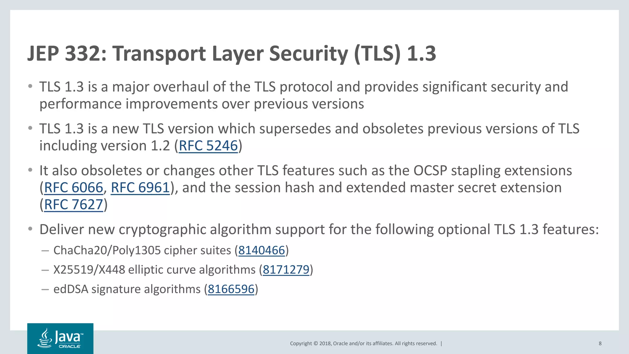 Copyright © 2018, Oracle and/or its affiliates. All rights reserved. |
JEP 332: Transport Layer Security (TLS) 1.3
• TLS 1.3 is a major overhaul of the TLS protocol and provides significant security and
performance improvements over previous versions
• TLS 1.3 is a new TLS version which supersedes and obsoletes previous versions of TLS
including version 1.2 (RFC 5246)
• It also obsoletes or changes other TLS features such as the OCSP stapling extensions
(RFC 6066, RFC 6961), and the session hash and extended master secret extension
(RFC 7627)
• Deliver new cryptographic algorithm support for the following optional TLS 1.3 features:
– ChaCha20/Poly1305 cipher suites (8140466)
– X25519/X448 elliptic curve algorithms (8171279)
– edDSA signature algorithms (8166596)
8
 