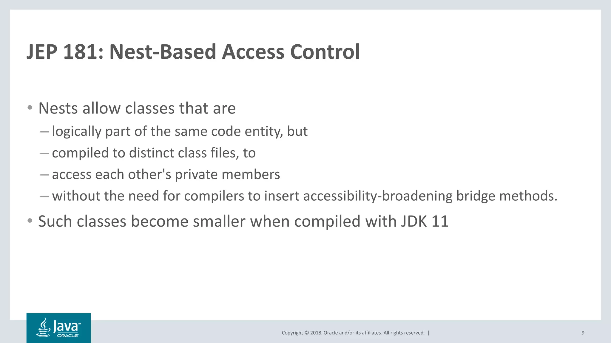 Copyright © 2018, Oracle and/or its affiliates. All rights reserved. |
JEP 181: Nest-Based Access Control
• Nests allow classes that are
– logically part of the same code entity, but
– compiled to distinct class files, to
– access each other's private members
– without the need for compilers to insert accessibility-broadening bridge methods.
• Such classes become smaller when compiled with JDK 11
9
 