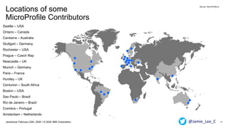 Locations of some
MicroProfile Contributors
12Javantura/ February 22th, 2020 / © 2020 IBM Corporation
Seattle – USA
Ontario – Canada
Canberra – Australia
Stuttgart – Germany
Rochester – USA
Prague – Czech Rep
Newcastle – UK
Munich – Germany
Paris – France
Hursley – UK
Centurion – South Africa
Boston – USA
Sao Paulo – Brazil
Rio de Janeiro – Brazil
Coimbra – Portugal
Amsterdam – Netherlands
Source: MicroProfile.io
@Jamie_Lee_C
 