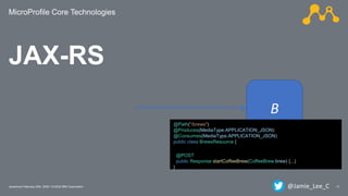 MicroProfile Core Technologies
17Javantura/ February 22th, 2020 / © 2020 IBM Corporation
B
@Path("/brews")
@Produces(MediaType.APPLICATION_JSON)
@Consumes(MediaType.APPLICATION_JSON)
public class BrewsResource {
@POST
public Response startCoffeeBrew(CoffeeBrew brew) {...)
}
JAX-RS
@Jamie_Lee_C
 