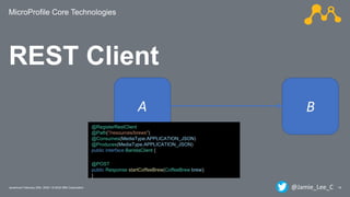 MicroProfile Core Technologies
18Javantura/ February 22th, 2020 / © 2020 IBM Corporation
REST Client
BA
@RegisterRestClient
@Path("/resources/brews")
@Consumes(MediaType.APPLICATION_JSON)
@Produces(MediaType.APPLICATION_JSON)
public interface BaristaClient {
@POST
public Response startCoffeeBrew(CoffeeBrew brew);
}
@Jamie_Lee_C
 