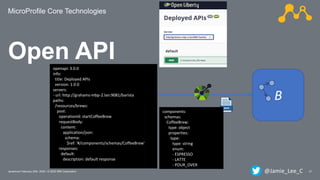 MicroProfile Core Technologies
21Javantura/ February 22th, 2020 / © 2020 IBM Corporation
Open API
A B
openapi: 3.0.0
info:
title: Deployed APIs
version: 1.0.0
servers:
- url: http://grahams-mbp-2.lan:9081/barista
paths:
/resources/brews:
post:
operationId: startCoffeeBrew
requestBody:
content:
application/json:
schema:
$ref: '#/components/schemas/CoffeeBrew'
responses:
default:
description: default response
components:
schemas:
CoffeeBrew:
type: object
properties:
type:
type: string
enum:
- ESPRESSO
- LATTE
- POUR_OVER
@Jamie_Lee_C
 