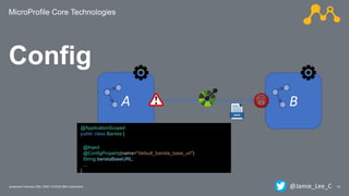 MicroProfile Core Technologies
24Javantura/ February 22th, 2020 / © 2020 IBM Corporation
Config
A B
@ApplicationScoped
public class Barista {
@Inject
@ConfigProperty(name="default_barista_base_url")
String baristaBaseURL;
...
}
@Jamie_Lee_C
 