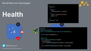 MicroProfile Core Technologies
25Javantura/ February 22th, 2020 / © 2020 IBM Corporation
Health
A B
{
"checks": [
{
"data": {
"barista service": "available"
},
"name": "CoffeeShopHealth",
"state": "UP"
}
],
"outcome": "UP"
}
@Health
@ApplicationScoped
public class HealthResource implements HealthCheck {
...
public boolean isHealthy() {...}
@Override
public HealthCheckResponse call() {
if (!isHealthy()) {
return HealthCheckResponse.named(...).down().build();
}
return HealthCheckResponse.named(...).up().build();
}
}
@Jamie_Lee_C
 