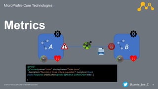 MicroProfile Core Technologies
26Javantura/ February 22th, 2020 / © 2020 IBM Corporation
Metrics
A B
@POST
@Counted(name="order", displayName="Order count",
description="Number of times orders requested.", monotonic=true)
public Response orderCoffee(@Valid @NotNull CoffeeOrder order) {
...
}
@Jamie_Lee_C
 