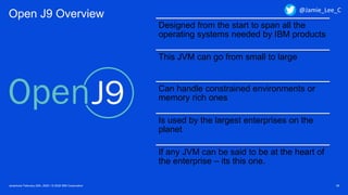 Javantura/ February 22th, 2020 / © 2020 IBM Corporation 38
Open J9 Overview
Designed from the start to span all the
operating systems needed by IBM products
This JVM can go from small to large
Can handle constrained environments or
memory rich ones
Is used by the largest enterprises on the
planet
If any JVM can be said to be at the heart of
the enterprise – its this one.
@Jamie_Lee_C
 
