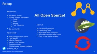 Javantura/ February 22th, 2020 / © 2020 IBM Corporation 39
Recap
MicroProfile
• No vendor lock in
• Full set of cloud ready APIs
• Config
• Health
• Metrics
• Fault Tolerance
• …
• Big community
Open Liberty
• Modular Application server
• Light weight
• Easy to configure
• Jakarta EE 8 certified
• Production ready
• Official Docker images available
All Open Source!
Open J9
• Low memory footprint
• Fast startup time
• High application throughput
• Smoother ramp-up in the cloud
• Easy to use Docker images
@Jamie_Lee_C
 