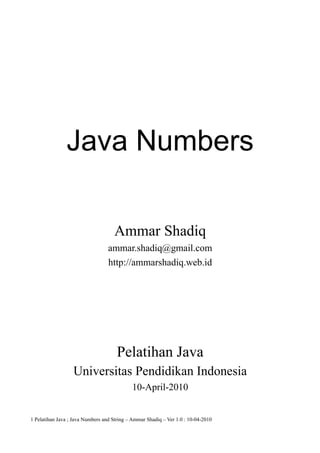 Java Numbers

                                    Ammar Shadiq
                                  ammar.shadiq@gmail.com
                                  http://ammarshadiq.web.id




                                      Pelatihan Java
                  Universitas Pendidikan Indonesia
                                            10-April-2010


1 Pelatihan Java ; Java Numbers and String – Ammar Shadiq – Ver 1.0 : 10-04-2010
 