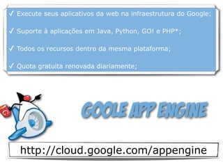 http://cloud.google.com/appengine
Goole App Engine
✓ Execute seus aplicativos da web na infraestrutura do Google;
✓ Suporte à aplicações em Java, Python, GO! e PHP*;
✓ Todos os recursos dentro da mesma plataforma;
✓ Quota gratuita renovada diariamente;
 
