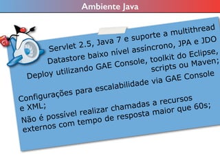 Ambiente Java
Servlet 2.5, Java 7 e suporte a multithread
Datastore baixo nível assíncrono, JPA e JDO
Deploy utilizando GAE Console, toolkit do Eclipse,
scripts ou Maven;
Configurações para escalabilidade via GAE Console
e XML;
Não é possível realizar chamadas a recursos
externos com tempo de resposta maior que 60s;
 