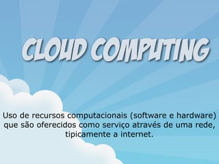 Uso de recursos computacionais (software e hardware)
que são oferecidos como serviço através de uma rede,
tipicamente a internet.
Cloud Computing
 