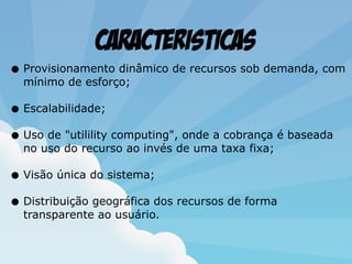 Caracteristicas
• Provisionamento dinâmico de recursos sob demanda, com
mínimo de esforço;
• Escalabilidade;
• Uso de "utilility computing", onde a cobrança é baseada
no uso do recurso ao invés de uma taxa fixa;
• Visão única do sistema;
• Distribuição geográfica dos recursos de forma
transparente ao usuário.
 