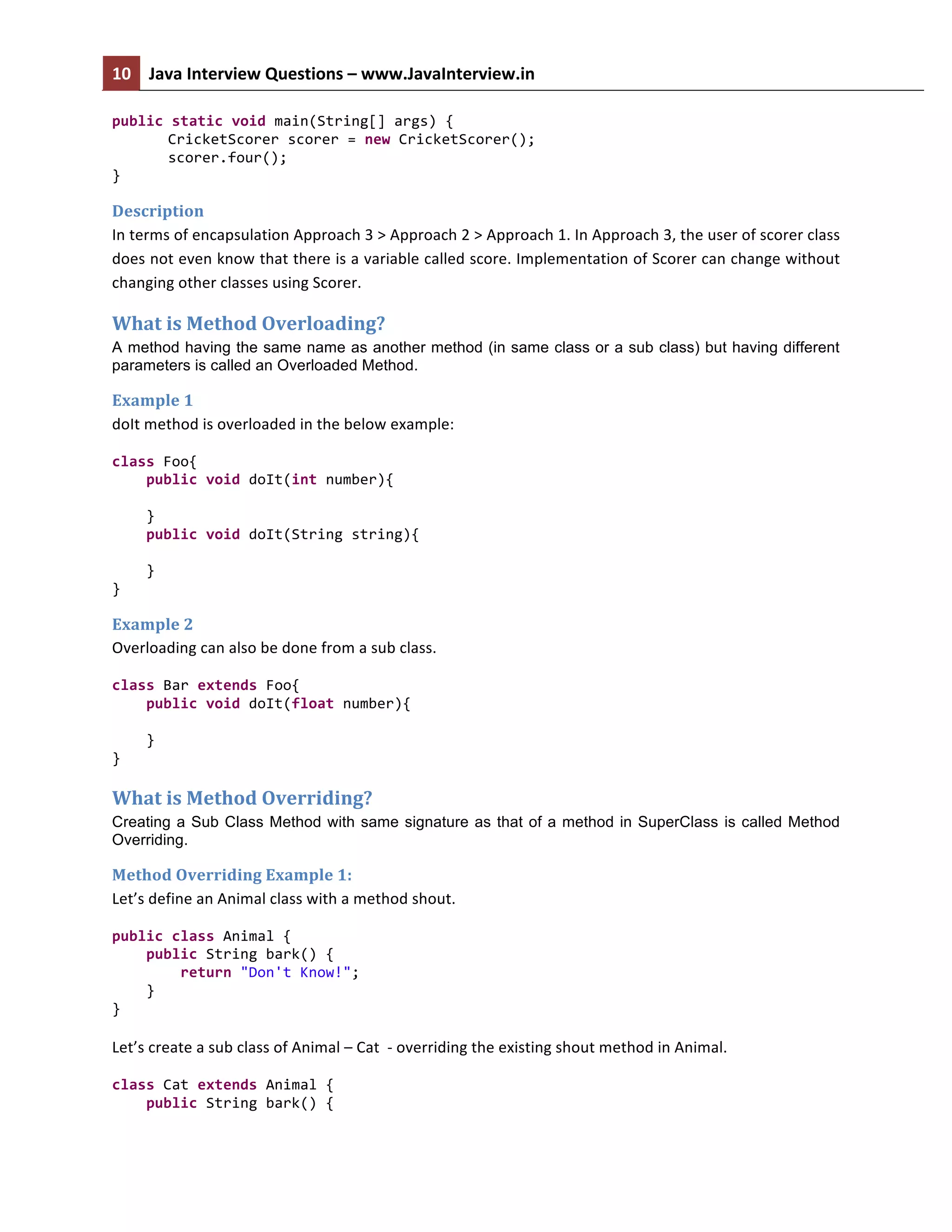 10	
   Java	
  Interview	
  Questions	
  –	
  www.JavaInterview.in	
   	
  
	
  
public	
  static	
  void	
  main(String[]	
  args)	
  {	
  
CricketScorer	
  scorer	
  =	
  new	
  CricketScorer();	
  
scorer.four();	
  
}	
  
Description	
  
In	
  terms	
  of	
  encapsulation	
  Approach	
  3	
  >	
  Approach	
  2	
  >	
  Approach	
  1.	
  In	
  Approach	
  3,	
  the	
  user	
  of	
  scorer	
  class	
  
does	
  not	
  even	
  know	
  that	
  there	
  is	
  a	
  variable	
  called	
  score.	
  Implementation	
  of	
  Scorer	
  can	
  change	
  without	
  
changing	
  other	
  classes	
  using	
  Scorer.	
  
What	
  is	
  Method	
  Overloading?	
  
A method having the same name as another method (in same class or a sub class) but having different
parameters is called an Overloaded Method.
Example	
  1	
  
doIt	
  method	
  is	
  overloaded	
  in	
  the	
  below	
  example:	
  
class	
  Foo{	
  
	
  	
  	
  	
  public	
  void	
  doIt(int	
  number){	
  
	
  	
  	
  	
  	
  	
  	
  	
  	
  
	
  	
  	
  	
  }	
  
	
  	
  	
  	
  public	
  void	
  doIt(String	
  string){	
  
	
  	
  	
  	
  	
  	
  	
  	
  	
  
	
  	
  	
  	
  }	
  
}	
  
Example	
  2	
  
Overloading	
  can	
  also	
  be	
  done	
  from	
  a	
  sub	
  class.	
  
class	
  Bar	
  extends	
  Foo{	
  
	
  	
  	
  	
  public	
  void	
  doIt(float	
  number){	
  
	
  	
  	
  	
  	
  	
  	
  	
  	
  
	
  	
  	
  	
  }	
  
}	
  
What	
  is	
  Method	
  Overriding?	
  
Creating a Sub Class Method with same signature as that of a method in SuperClass is called Method
Overriding.
Method	
  Overriding	
  Example	
  1:	
  
Let’s	
  define	
  an	
  Animal	
  class	
  with	
  a	
  method	
  shout.	
  
public	
  class	
  Animal	
  {	
  
	
  	
  	
  	
  public	
  String	
  bark()	
  {	
  
	
  	
  	
  	
  	
  	
  	
  	
  return	
  "Don't	
  Know!";	
  
	
  	
  	
  	
  }	
  
}	
  
	
  
Let’s	
  create	
  a	
  sub	
  class	
  of	
  Animal	
  –	
  Cat	
  	
  -­‐	
  overriding	
  the	
  existing	
  shout	
  method	
  in	
  Animal.	
  
class	
  Cat	
  extends	
  Animal	
  {	
  
	
  	
  	
  	
  public	
  String	
  bark()	
  {	
  
 