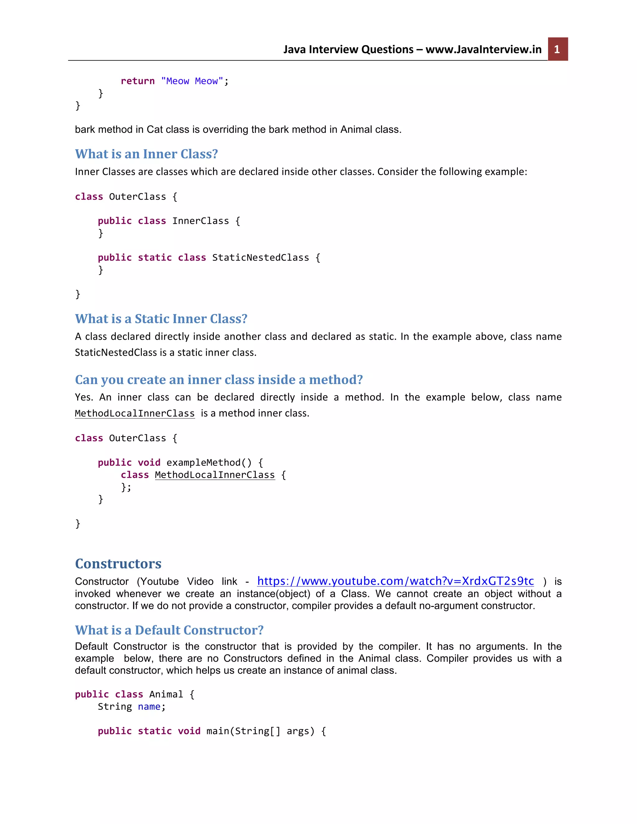 Java	
  Interview	
  Questions	
  –	
  www.JavaInterview.in	
   1
1	
  	
  
	
  	
  	
  	
  	
  	
  	
  	
  return	
  "Meow	
  Meow";	
  
	
  	
  	
  	
  }	
  
}	
  
bark method in Cat class is overriding the bark method in Animal class.
What	
  is	
  an	
  Inner	
  Class?	
  
Inner	
  Classes	
  are	
  classes	
  which	
  are	
  declared	
  inside	
  other	
  classes.	
  Consider	
  the	
  following	
  example:	
  
class	
  OuterClass	
  {	
  
	
  
	
  	
  	
  	
  public	
  class	
  InnerClass	
  {	
  
	
  	
  	
  	
  }	
  
	
  
	
  	
  	
  	
  public	
  static	
  class	
  StaticNestedClass	
  {	
  
	
  	
  	
  	
  }	
  
	
  
}	
  
What	
  is	
  a	
  Static	
  Inner	
  Class?	
  
A	
  class	
  declared	
  directly	
  inside	
  another	
  class	
  and	
  declared	
  as	
  static.	
  In	
  the	
  example	
  above,	
  class	
  name	
  
StaticNestedClass	
  is	
  a	
  static	
  inner	
  class.	
  	
  
Can	
  you	
  create	
  an	
  inner	
  class	
  inside	
  a	
  method?	
  
Yes.	
   An	
   inner	
   class	
   can	
   be	
   declared	
   directly	
   inside	
   a	
   method.	
   In	
   the	
   example	
   below,	
   class	
   name	
  
MethodLocalInnerClass	
  is	
  a	
  method	
  inner	
  class.	
  	
  
class	
  OuterClass	
  {	
  
	
  
	
  	
  	
  	
  public	
  void	
  exampleMethod()	
  {	
  
	
  	
  	
  	
  	
  	
  	
  	
  class	
  MethodLocalInnerClass	
  {	
  
	
  	
  	
  	
  	
  	
  	
  	
  };	
  
	
  	
  	
  	
  }	
  
	
  
}	
  
Constructors	
  
Constructor (Youtube Video link - https://www.youtube.com/watch?v=XrdxGT2s9tc ) is
invoked whenever we create an instance(object) of a Class. We cannot create an object without a
constructor. If we do not provide a constructor, compiler provides a default no-argument constructor.
What	
  is	
  a	
  Default	
  Constructor?	
  
Default Constructor is the constructor that is provided by the compiler. It has no arguments. In the
example below, there are no Constructors defined in the Animal class. Compiler provides us with a
default constructor, which helps us create an instance of animal class.
	
  
public	
  class	
  Animal	
  {	
  
	
  	
  	
  	
  String	
  name;	
  
	
  
	
  	
  	
  	
  public	
  static	
  void	
  main(String[]	
  args)	
  {	
  
 