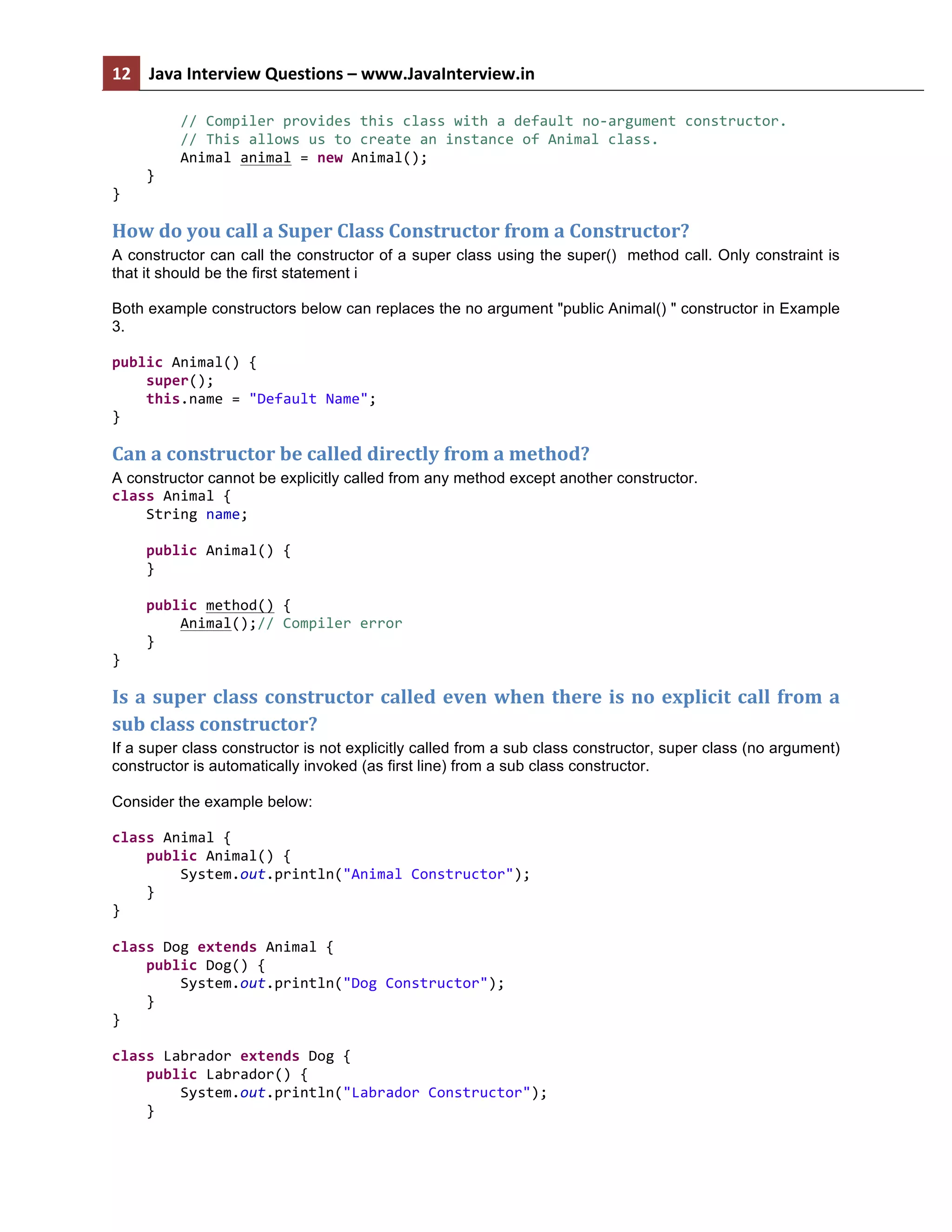 12	
   Java	
  Interview	
  Questions	
  –	
  www.JavaInterview.in	
   	
  
	
  
	
  	
  	
  	
  	
  	
  	
  	
  //	
  Compiler	
  provides	
  this	
  class	
  with	
  a	
  default	
  no-­‐argument	
  constructor.	
  
	
  	
  	
  	
  	
  	
  	
  	
  //	
  This	
  allows	
  us	
  to	
  create	
  an	
  instance	
  of	
  Animal	
  class.	
  
	
  	
  	
  	
  	
  	
  	
  	
  Animal	
  animal	
  =	
  new	
  Animal();	
  
	
  	
  	
  	
  }	
  
}	
  
How	
  do	
  you	
  call	
  a	
  Super	
  Class	
  Constructor	
  from	
  a	
  Constructor?
A constructor can call the constructor of a super class using the super() method call. Only constraint is
that it should be the first statement i
Both example constructors below can replaces the no argument "public Animal() " constructor in Example
3.
public	
  Animal()	
  {	
  
	
  	
  	
  	
  super();	
  
	
  	
  	
  	
  this.name	
  =	
  "Default	
  Name";	
  
}	
  
Can	
  a	
  constructor	
  be	
  called	
  directly	
  from	
  a	
  method?	
  	
  
A constructor cannot be explicitly called from any method except another constructor.
class	
  Animal	
  {	
  
	
  	
  	
  	
  String	
  name;	
  
	
  
	
  	
  	
  	
  public	
  Animal()	
  {	
  
	
  	
  	
  	
  }	
  
	
  
	
  	
  	
  	
  public	
  method()	
  {	
  
	
  	
  	
  	
  	
  	
  	
  	
  Animal();//	
  Compiler	
  error	
  
	
  	
  	
  	
  }	
  
}	
  
Is	
  a	
  super	
  class	
  constructor	
  called	
  even	
  when	
  there	
  is	
  no	
  explicit	
  call	
  from	
  a	
  
sub	
  class	
  constructor?
If a super class constructor is not explicitly called from a sub class constructor, super class (no argument)
constructor is automatically invoked (as first line) from a sub class constructor.
Consider the example below:
class	
  Animal	
  {	
  
	
  	
  	
  	
  public	
  Animal()	
  {	
  
	
  	
  	
  	
  	
  	
  	
  	
  System.out.println("Animal	
  Constructor");	
  
	
  	
  	
  	
  }	
  
}	
  
	
  
class	
  Dog	
  extends	
  Animal	
  {	
  
	
  	
  	
  	
  public	
  Dog()	
  {	
  
	
  	
  	
  	
  	
  	
  	
  	
  System.out.println("Dog	
  Constructor");	
  
	
  	
  	
  	
  }	
  
}	
  
	
  
class	
  Labrador	
  extends	
  Dog	
  {	
  
	
  	
  	
  	
  public	
  Labrador()	
  {	
  
	
  	
  	
  	
  	
  	
  	
  	
  System.out.println("Labrador	
  Constructor");	
  
	
  	
  	
  	
  }	
  
 