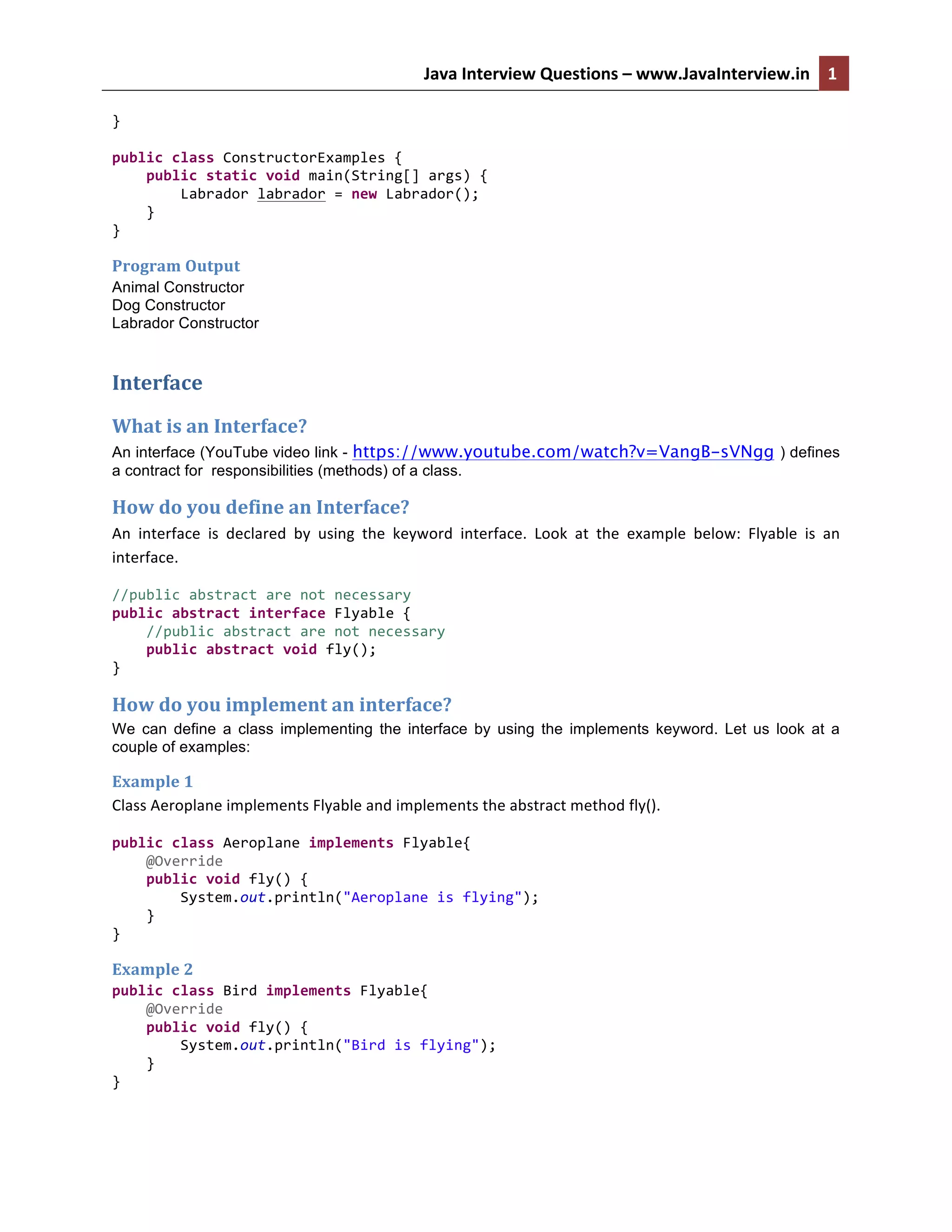 Java	
  Interview	
  Questions	
  –	
  www.JavaInterview.in	
   1
3	
  	
  
}	
  
	
  
public	
  class	
  ConstructorExamples	
  {	
  
	
  	
  	
  	
  public	
  static	
  void	
  main(String[]	
  args)	
  {	
  
	
  	
  	
  	
  	
  	
  	
  	
  Labrador	
  labrador	
  =	
  new	
  Labrador();	
  
	
  	
  	
  	
  }	
  
}	
  
Program	
  Output	
  
Animal Constructor
Dog Constructor
Labrador Constructor
Interface	
  
What	
  is	
  an	
  Interface?	
  
An interface (YouTube video link - https://www.youtube.com/watch?v=VangB-sVNgg ) defines
a contract for responsibilities (methods) of a class.
How	
  do	
  you	
  define	
  an	
  Interface?	
  
An	
   interface	
   is	
   declared	
   by	
   using	
   the	
   keyword	
   interface.	
   Look	
   at	
   the	
   example	
   below:	
   Flyable	
   is	
   an	
  
interface.	
  
//public	
  abstract	
  are	
  not	
  necessary	
  
public	
  abstract	
  interface	
  Flyable	
  {	
  
	
  	
  	
  	
  //public	
  abstract	
  are	
  not	
  necessary	
  
	
  	
  	
  	
  public	
  abstract	
  void	
  fly();	
  
}	
  
How	
  do	
  you	
  implement	
  an	
  interface?
We can define a class implementing the interface by using the implements keyword. Let us look at a
couple of examples:
Example	
  1	
  
Class	
  Aeroplane	
  implements	
  Flyable	
  and	
  implements	
  the	
  abstract	
  method	
  fly().	
  
public	
  class	
  Aeroplane	
  implements	
  Flyable{	
  
	
  	
  	
  	
  @Override	
  
	
  	
  	
  	
  public	
  void	
  fly()	
  {	
  
	
  	
  	
  	
  	
  	
  	
  	
  System.out.println("Aeroplane	
  is	
  flying");	
  
	
  	
  	
  	
  }	
  
}	
  
Example	
  2	
  
public	
  class	
  Bird	
  implements	
  Flyable{	
  
	
  	
  	
  	
  @Override	
  
	
  	
  	
  	
  public	
  void	
  fly()	
  {	
  
	
  	
  	
  	
  	
  	
  	
  	
  System.out.println("Bird	
  is	
  flying");	
  
	
  	
  	
  	
  }	
  
}	
  
 