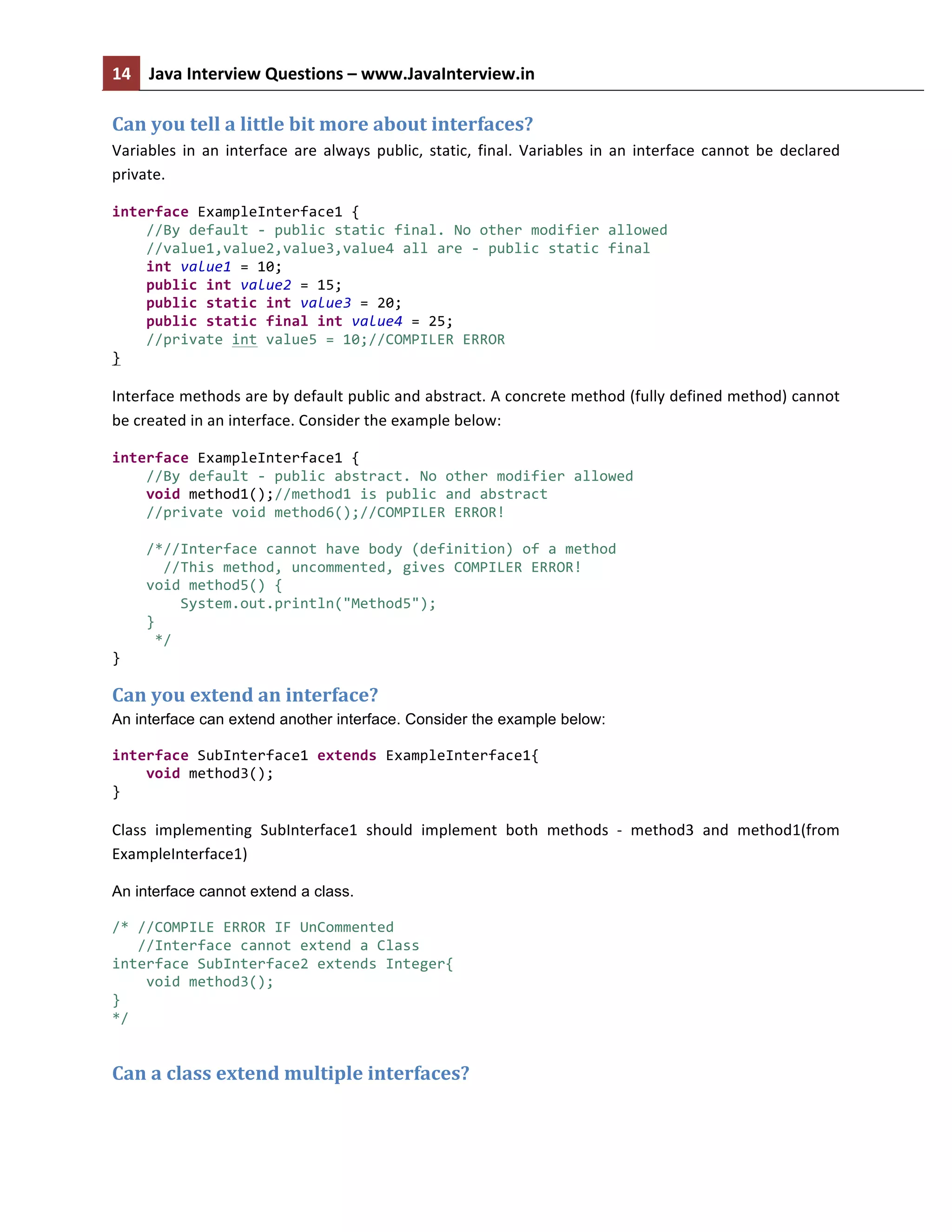 14	
   Java	
  Interview	
  Questions	
  –	
  www.JavaInterview.in	
   	
  
	
  
Can	
  you	
  tell	
  a	
  little	
  bit	
  more	
  about	
  interfaces?	
  
Variables	
   in	
   an	
   interface	
   are	
   always	
   public,	
   static,	
   final.	
   Variables	
   in	
   an	
   interface	
   cannot	
   be	
   declared	
  
private.	
  
interface	
  ExampleInterface1	
  {	
  
	
  	
  	
  	
  //By	
  default	
  -­‐	
  public	
  static	
  final.	
  No	
  other	
  modifier	
  allowed	
  
	
  	
  	
  	
  //value1,value2,value3,value4	
  all	
  are	
  -­‐	
  public	
  static	
  final	
  
	
  	
  	
  	
  int	
  value1	
  =	
  10;	
  
	
  	
  	
  	
  public	
  int	
  value2	
  =	
  15;	
  
	
  	
  	
  	
  public	
  static	
  int	
  value3	
  =	
  20;	
  
	
  	
  	
  	
  public	
  static	
  final	
  int	
  value4	
  =	
  25;	
  
	
  	
  	
  	
  //private	
  int	
  value5	
  =	
  10;//COMPILER	
  ERROR	
  
}	
  
Interface	
  methods	
  are	
  by	
  default	
  public	
  and	
  abstract.	
  A	
  concrete	
  method	
  (fully	
  defined	
  method)	
  cannot	
  
be	
  created	
  in	
  an	
  interface.	
  Consider	
  the	
  example	
  below:	
  
interface	
  ExampleInterface1	
  {	
  
	
  	
  	
  	
  //By	
  default	
  -­‐	
  public	
  abstract.	
  No	
  other	
  modifier	
  allowed	
  
	
  	
  	
  	
  void	
  method1();//method1	
  is	
  public	
  and	
  abstract	
  
	
  	
  	
  	
  //private	
  void	
  method6();//COMPILER	
  ERROR!	
  
	
  	
  	
  	
  	
  
	
  	
  	
  	
  /*//Interface	
  cannot	
  have	
  body	
  (definition)	
  of	
  a	
  method	
  
	
  	
  	
  	
  	
  	
  //This	
  method,	
  uncommented,	
  gives	
  COMPILER	
  ERROR!	
  
	
  	
  	
  	
  void	
  method5()	
  {	
  
	
  	
  	
  	
  	
  	
  	
  	
  System.out.println("Method5");	
  
	
  	
  	
  	
  }	
  
	
  	
  	
  	
  	
  */	
  
}	
  
Can	
  you	
  extend	
  an	
  interface?	
  
An interface can extend another interface. Consider the example below:
	
  
interface	
  SubInterface1	
  extends	
  ExampleInterface1{	
  
	
  	
  	
  	
  void	
  method3();	
  
}	
  
Class	
   implementing	
   SubInterface1	
   should	
   implement	
   both	
   methods	
   -­‐	
   method3	
   and	
   method1(from	
  
ExampleInterface1)	
  
An interface cannot extend a class.
/*	
  //COMPILE	
  ERROR	
  IF	
  UnCommented	
  
	
  	
  	
  //Interface	
  cannot	
  extend	
  a	
  Class	
  
interface	
  SubInterface2	
  extends	
  Integer{	
  
	
  	
  	
  	
  void	
  method3();	
  
}	
  
*/	
  
Can	
  a	
  class	
  extend	
  multiple	
  interfaces?	
  
 