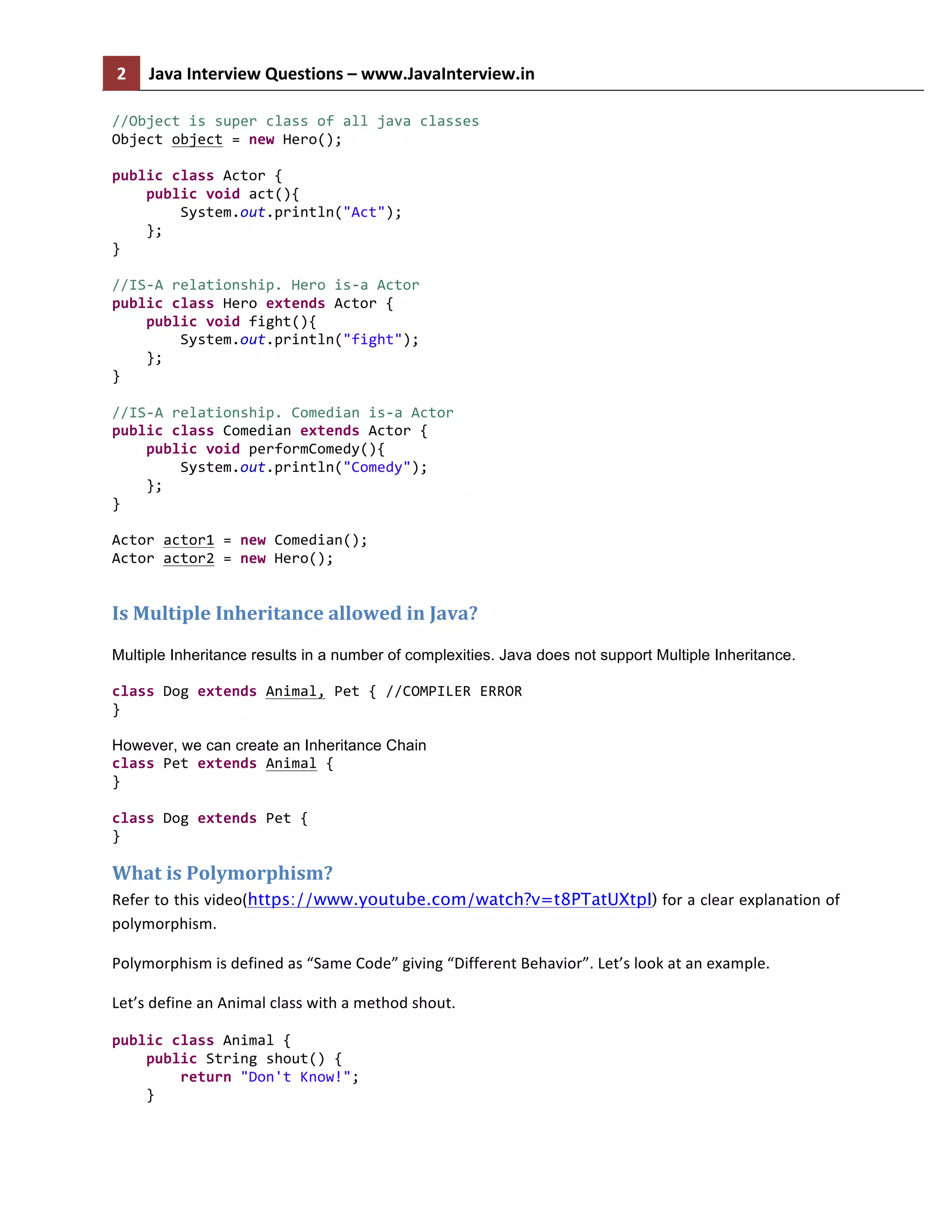 2	
   Java	
  Interview	
  Questions	
  –	
  www.JavaInterview.in	
   	
  
	
  
//Object	
  is	
  super	
  class	
  of	
  all	
  java	
  classes	
  
Object	
  object	
  =	
  new	
  Hero();	
  	
  
	
  
public	
  class	
  Actor	
  {	
  
	
  	
  	
  	
  public	
  void	
  act(){	
  
	
  	
  	
  	
  	
  	
  	
  	
  System.out.println("Act");	
  
	
  	
  	
  	
  };	
  
}	
  
	
  
//IS-­‐A	
  relationship.	
  Hero	
  is-­‐a	
  Actor	
  
public	
  class	
  Hero	
  extends	
  Actor	
  {	
  
	
  	
  	
  	
  public	
  void	
  fight(){	
  
	
  	
  	
  	
  	
  	
  	
  	
  System.out.println("fight");	
  
	
  	
  	
  	
  };	
  
}	
  
	
  
//IS-­‐A	
  relationship.	
  Comedian	
  is-­‐a	
  Actor	
  
public	
  class	
  Comedian	
  extends	
  Actor	
  {	
  
	
  	
  	
  	
  public	
  void	
  performComedy(){	
  
	
  	
  	
  	
  	
  	
  	
  	
  System.out.println("Comedy");	
  
	
  	
  	
  	
  };	
  
}	
  
	
  
Actor	
  actor1	
  =	
  new	
  Comedian();	
  
Actor	
  actor2	
  =	
  new	
  Hero();	
  
Is	
  Multiple	
  Inheritance	
  allowed	
  in	
  Java?	
  
Multiple Inheritance results in a number of complexities. Java does not support Multiple Inheritance.
	
  
class	
  Dog	
  extends	
  Animal,	
  Pet	
  {	
  //COMPILER	
  ERROR	
  
}	
  
However, we can create an Inheritance Chain
class	
  Pet	
  extends	
  Animal	
  {	
  
}	
  
	
  
class	
  Dog	
  extends	
  Pet	
  {	
  
}	
  
What	
  is	
  Polymorphism?	
  
Refer	
  to	
  this	
  video(https://www.youtube.com/watch?v=t8PTatUXtpI)	
  for	
  a	
  clear	
  explanation	
  of	
  
polymorphism.	
  
Polymorphism	
  is	
  defined	
  as	
  “Same	
  Code”	
  giving	
  “Different	
  Behavior”.	
  Let’s	
  look	
  at	
  an	
  example.	
  	
  
Let’s	
  define	
  an	
  Animal	
  class	
  with	
  a	
  method	
  shout.	
  
public	
  class	
  Animal	
  {	
  
	
  	
  	
  	
  public	
  String	
  shout()	
  {	
  
	
  	
  	
  	
  	
  	
  	
  	
  return	
  "Don't	
  Know!";	
  
	
  	
  	
  	
  }	
  
 