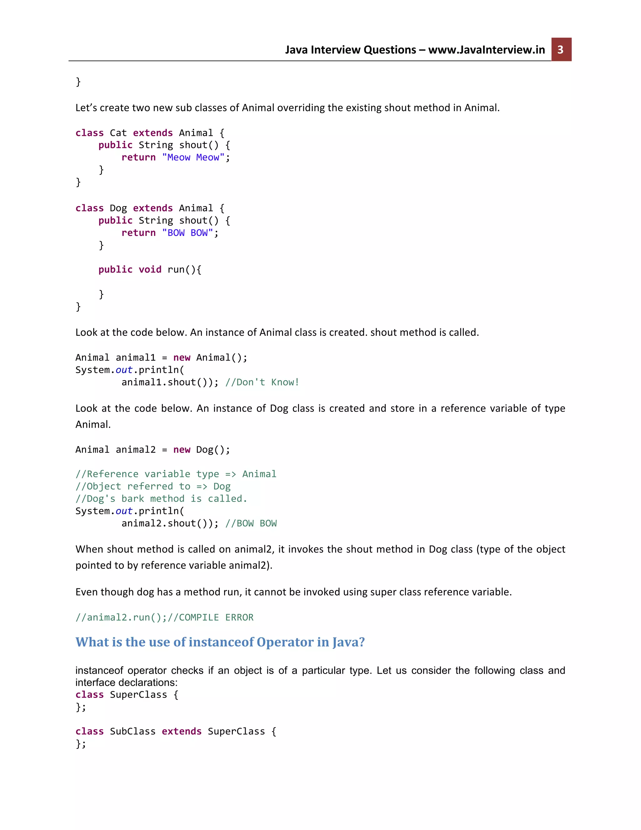 Java	
  Interview	
  Questions	
  –	
  www.JavaInterview.in	
   3	
  
	
  
}	
  
	
  
Let’s	
  create	
  two	
  new	
  sub	
  classes	
  of	
  Animal	
  overriding	
  the	
  existing	
  shout	
  method	
  in	
  Animal.	
  
class	
  Cat	
  extends	
  Animal	
  {	
  
	
  	
  	
  	
  public	
  String	
  shout()	
  {	
  
	
  	
  	
  	
  	
  	
  	
  	
  return	
  "Meow	
  Meow";	
  
	
  	
  	
  	
  }	
  
}	
  
	
  
class	
  Dog	
  extends	
  Animal	
  {	
  
	
  	
  	
  	
  public	
  String	
  shout()	
  {	
  
	
  	
  	
  	
  	
  	
  	
  	
  return	
  "BOW	
  BOW";	
  
	
  	
  	
  	
  }	
  
	
  
	
  	
  	
  	
  public	
  void	
  run(){	
  
	
  	
  	
  	
  	
  	
  	
  	
  	
  
	
  	
  	
  	
  }	
  
}	
  
	
  
Look	
  at	
  the	
  code	
  below.	
  An	
  instance	
  of	
  Animal	
  class	
  is	
  created.	
  shout	
  method	
  is	
  called.	
  	
  
Animal	
  animal1	
  =	
  new	
  Animal();	
  	
  	
  	
  	
  	
  	
  	
  	
  
System.out.println(	
  
	
  	
  	
  	
  	
  	
  	
  	
  animal1.shout());	
  //Don't	
  Know!	
  
	
  
Look	
  at	
  the	
  code	
  below.	
  An	
  instance	
  of	
  Dog	
  class	
  is	
  created	
  and	
  store	
  in	
  a	
  reference	
  variable	
  of	
  type	
  
Animal.	
  
Animal	
  animal2	
  =	
  new	
  Dog();	
  
	
  
//Reference	
  variable	
  type	
  =>	
  Animal	
  
//Object	
  referred	
  to	
  =>	
  Dog	
  
//Dog's	
  bark	
  method	
  is	
  called.	
  
System.out.println(	
  
	
  	
  	
  	
  	
  	
  	
  	
  animal2.shout());	
  //BOW	
  BOW	
  
	
  
When	
  shout	
  method	
  is	
  called	
  on	
  animal2,	
  it	
  invokes	
  the	
  shout	
  method	
  in	
  Dog	
  class	
  (type	
  of	
  the	
  object	
  
pointed	
  to	
  by	
  reference	
  variable	
  animal2).	
  
Even	
  though	
  dog	
  has	
  a	
  method	
  run,	
  it	
  cannot	
  be	
  invoked	
  using	
  super	
  class	
  reference	
  variable.	
  
//animal2.run();//COMPILE	
  ERROR	
  
What	
  is	
  the	
  use	
  of	
  instanceof	
  Operator	
  in	
  Java?	
  
instanceof operator checks if an object is of a particular type. Let us consider the following class and
interface declarations:
class	
  SuperClass	
  {	
  
};	
  
	
  
class	
  SubClass	
  extends	
  SuperClass	
  {	
  
};	
  
 