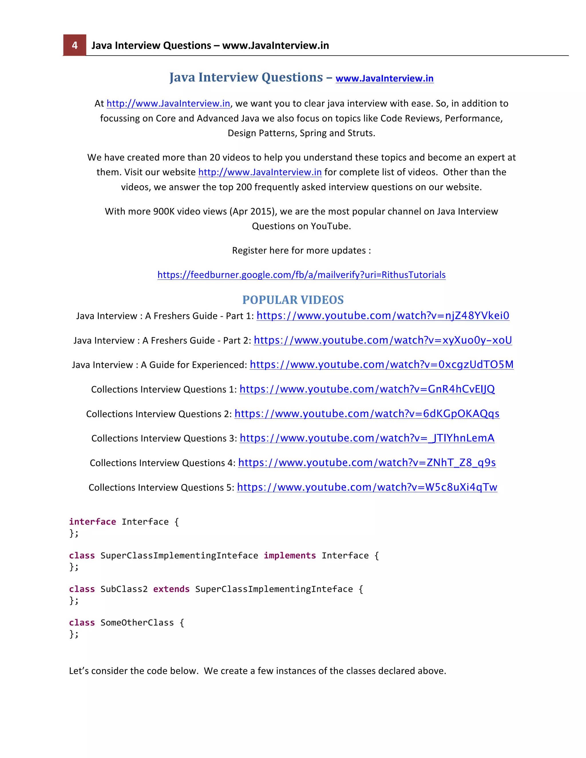 4	
   Java	
  Interview	
  Questions	
  –	
  www.JavaInterview.in	
   	
  
	
  
Java	
  Interview	
  Questions	
  –	
  www.JavaInterview.in	
  
At	
  http://www.JavaInterview.in,	
  we	
  want	
  you	
  to	
  clear	
  java	
  interview	
  with	
  ease.	
  So,	
  in	
  addition	
  to	
  
focussing	
  on	
  Core	
  and	
  Advanced	
  Java	
  we	
  also	
  focus	
  on	
  topics	
  like	
  Code	
  Reviews,	
  Performance,	
  	
  
Design	
  Patterns,	
  Spring	
  and	
  Struts.	
  
We	
  have	
  created	
  more	
  than	
  20	
  videos	
  to	
  help	
  you	
  understand	
  these	
  topics	
  and	
  become	
  an	
  expert	
  at	
  
them.	
  Visit	
  our	
  website	
  http://www.JavaInterview.in	
  for	
  complete	
  list	
  of	
  videos.	
  	
  Other	
  than	
  the	
  
videos,	
  we	
  answer	
  the	
  top	
  200	
  frequently	
  asked	
  interview	
  questions	
  on	
  our	
  website.	
  
With	
  more	
  900K	
  video	
  views	
  (Apr	
  2015),	
  we	
  are	
  the	
  most	
  popular	
  channel	
  on	
  Java	
  Interview	
  
Questions	
  on	
  YouTube.	
  
Register	
  here	
  for	
  more	
  updates	
  :	
  	
  
https://feedburner.google.com/fb/a/mailverify?uri=RithusTutorials	
  
POPULAR	
  VIDEOS	
  
Java	
  Interview	
  :	
  A	
  Freshers	
  Guide	
  -­‐	
  Part	
  1:	
  https://www.youtube.com/watch?v=njZ48YVkei0	
  
Java	
  Interview	
  :	
  A	
  Freshers	
  Guide	
  -­‐	
  Part	
  2:	
  https://www.youtube.com/watch?v=xyXuo0y-xoU	
  
Java	
  Interview	
  :	
  A	
  Guide	
  for	
  Experienced:	
  https://www.youtube.com/watch?v=0xcgzUdTO5M
Collections	
  Interview	
  Questions	
  1:	
  https://www.youtube.com/watch?v=GnR4hCvEIJQ
Collections	
  Interview	
  Questions	
  2:	
  https://www.youtube.com/watch?v=6dKGpOKAQqs
Collections	
  Interview	
  Questions	
  3:	
  https://www.youtube.com/watch?v=_JTIYhnLemA
Collections	
  Interview	
  Questions	
  4:	
  https://www.youtube.com/watch?v=ZNhT_Z8_q9s
Collections	
  Interview	
  Questions	
  5:	
  https://www.youtube.com/watch?v=W5c8uXi4qTw
	
  
interface	
  Interface	
  {	
  
};	
  
	
  
class	
  SuperClassImplementingInteface	
  implements	
  Interface	
  {	
  
};	
  
	
  
class	
  SubClass2	
  extends	
  SuperClassImplementingInteface	
  {	
  
};	
  
	
  
class	
  SomeOtherClass	
  {	
  
};	
  
	
  
Let’s	
  consider	
  the	
  code	
  below.	
  	
  We	
  create	
  a	
  few	
  instances	
  of	
  the	
  classes	
  declared	
  above.	
  
 