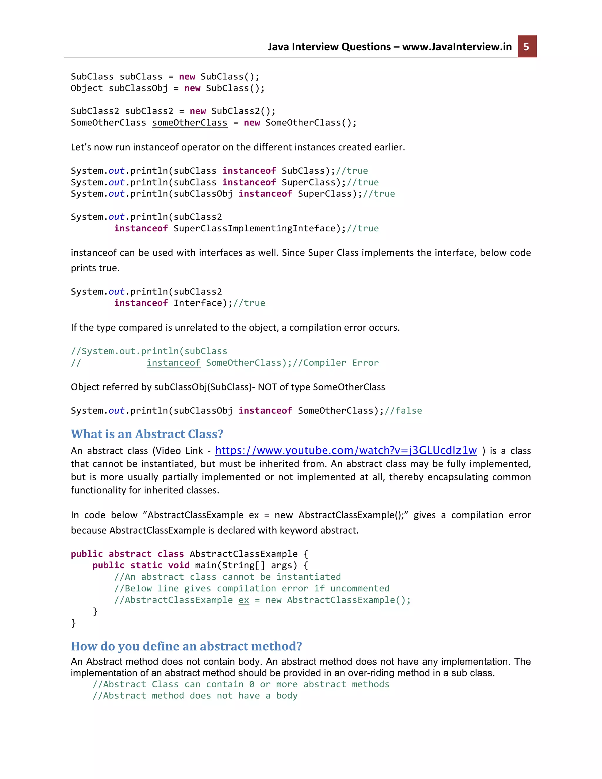 Java	
  Interview	
  Questions	
  –	
  www.JavaInterview.in	
   5	
  
	
  
SubClass	
  subClass	
  =	
  new	
  SubClass();	
  
Object	
  subClassObj	
  =	
  new	
  SubClass();	
  
	
  
SubClass2	
  subClass2	
  =	
  new	
  SubClass2();	
  
SomeOtherClass	
  someOtherClass	
  =	
  new	
  SomeOtherClass();	
  
	
  
Let’s	
  now	
  run	
  instanceof	
  operator	
  on	
  the	
  different	
  instances	
  created	
  earlier.	
  
System.out.println(subClass	
  instanceof	
  SubClass);//true	
  
System.out.println(subClass	
  instanceof	
  SuperClass);//true	
  
System.out.println(subClassObj	
  instanceof	
  SuperClass);//true	
  
	
  
System.out.println(subClass2	
  	
  
	
  	
  	
  	
  	
  	
  	
  	
  instanceof	
  SuperClassImplementingInteface);//true	
  
	
  
instanceof	
  can	
  be	
  used	
  with	
  interfaces	
  as	
  well.	
  Since	
  Super	
  Class	
  implements	
  the	
  interface,	
  below	
  code	
  
prints	
  true.	
  
System.out.println(subClass2	
  	
  
	
  	
  	
  	
  	
  	
  	
  	
  instanceof	
  Interface);//true	
  
	
  
If	
  the	
  type	
  compared	
  is	
  unrelated	
  to	
  the	
  object,	
  a	
  compilation	
  error	
  occurs.	
  
//System.out.println(subClass	
  	
  
//	
  	
  	
  	
  	
  	
  	
  	
  	
  	
  	
  	
  instanceof	
  SomeOtherClass);//Compiler	
  Error	
  
	
  
Object	
  referred	
  by	
  subClassObj(SubClass)-­‐	
  NOT	
  of	
  type	
  SomeOtherClass	
  
System.out.println(subClassObj	
  instanceof	
  SomeOtherClass);//false	
  
What	
  is	
  an	
  Abstract	
  Class?	
  
An	
   abstract	
   class	
   (Video	
   Link	
   -­‐	
   https://www.youtube.com/watch?v=j3GLUcdlz1w )	
   is	
   a	
   class	
  
that	
  cannot	
  be	
  instantiated,	
  but	
  must	
  be	
  inherited	
  from.	
  An	
  abstract	
  class	
  may	
  be	
  fully	
  implemented,	
  
but	
  is	
  more	
  usually	
  partially	
  implemented	
  or	
  not	
  implemented	
  at	
  all,	
  thereby	
  encapsulating	
  common	
  
functionality	
  for	
  inherited	
  classes.
In	
   code	
   below	
   ”AbstractClassExample	
   ex	
   =	
   new	
   AbstractClassExample();”	
   gives	
   a	
   compilation	
   error	
  
because	
  AbstractClassExample	
  is	
  declared	
  with	
  keyword	
  abstract.	
  	
  
public	
  abstract	
  class	
  AbstractClassExample	
  {	
  
	
  	
  	
  	
  public	
  static	
  void	
  main(String[]	
  args)	
  {	
  
	
  	
  	
  	
  	
  	
  	
  	
  //An	
  abstract	
  class	
  cannot	
  be	
  instantiated	
  
	
  	
  	
  	
  	
  	
  	
  	
  //Below	
  line	
  gives	
  compilation	
  error	
  if	
  uncommented	
  
	
  	
  	
  	
  	
  	
  	
  	
  //AbstractClassExample	
  ex	
  =	
  new	
  AbstractClassExample();	
  
	
  	
  	
  	
  }	
  
}	
  
How	
  do	
  you	
  define	
  an	
  abstract	
  method?	
  
An Abstract method does not contain body. An abstract method does not have any implementation. The
implementation of an abstract method should be provided in an over-riding method in a sub class.
	
  	
  	
  	
  //Abstract	
  Class	
  can	
  contain	
  0	
  or	
  more	
  abstract	
  methods	
  
	
  	
  	
  	
  //Abstract	
  method	
  does	
  not	
  have	
  a	
  body	
  
 