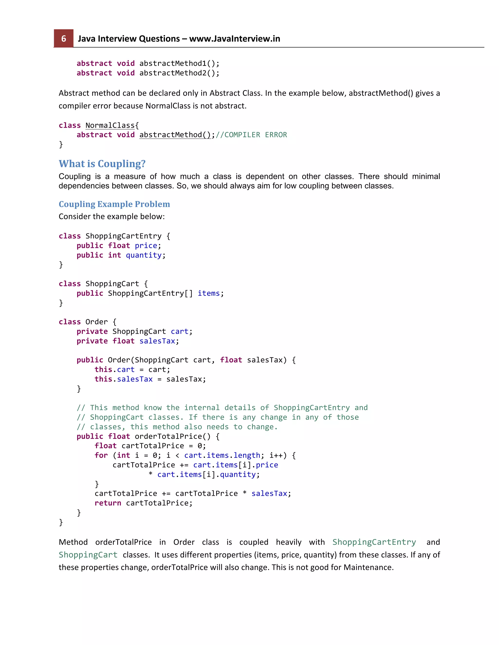 6	
   Java	
  Interview	
  Questions	
  –	
  www.JavaInterview.in	
   	
  
	
  
	
  	
  	
  	
  abstract	
  void	
  abstractMethod1();	
  
	
  	
  	
  	
  abstract	
  void	
  abstractMethod2();	
  
	
  
Abstract	
  method	
  can	
  be	
  declared	
  only	
  in	
  Abstract	
  Class.	
  In	
  the	
  example	
  below,	
  abstractMethod()	
  gives	
  a	
  
compiler	
  error	
  because	
  NormalClass	
  is	
  not	
  abstract.	
  
class	
  NormalClass{	
  
	
  	
  	
  	
  abstract	
  void	
  abstractMethod();//COMPILER	
  ERROR	
  
}	
  
What	
  is	
  Coupling?	
  
Coupling is a measure of how much a class is dependent on other classes. There should minimal
dependencies between classes. So, we should always aim for low coupling between classes.
Coupling	
  Example	
  Problem	
  
Consider	
  the	
  example	
  below:	
  
class	
  ShoppingCartEntry	
  {	
  
	
  	
  	
  	
  public	
  float	
  price;	
  
	
  	
  	
  	
  public	
  int	
  quantity;	
  
}	
  
	
  
class	
  ShoppingCart	
  {	
  
	
  	
  	
  	
  public	
  ShoppingCartEntry[]	
  items;	
  
}	
  
	
  
class	
  Order	
  {	
  
	
  	
  	
  	
  private	
  ShoppingCart	
  cart;	
  
	
  	
  	
  	
  private	
  float	
  salesTax;	
  
	
  
	
  	
  	
  	
  public	
  Order(ShoppingCart	
  cart,	
  float	
  salesTax)	
  {	
  
	
  	
  	
  	
  	
  	
  	
  	
  this.cart	
  =	
  cart;	
  
	
  	
  	
  	
  	
  	
  	
  	
  this.salesTax	
  =	
  salesTax;	
  
	
  	
  	
  	
  }	
  
	
  
	
  	
  	
  	
  //	
  This	
  method	
  know	
  the	
  internal	
  details	
  of	
  ShoppingCartEntry	
  and	
  
	
  	
  	
  	
  //	
  ShoppingCart	
  classes.	
  If	
  there	
  is	
  any	
  change	
  in	
  any	
  of	
  those	
  
	
  	
  	
  	
  //	
  classes,	
  this	
  method	
  also	
  needs	
  to	
  change.	
  
	
  	
  	
  	
  public	
  float	
  orderTotalPrice()	
  {	
  
	
  	
  	
  	
  	
  	
  	
  	
  float	
  cartTotalPrice	
  =	
  0;	
  
	
  	
  	
  	
  	
  	
  	
  	
  for	
  (int	
  i	
  =	
  0;	
  i	
  <	
  cart.items.length;	
  i++)	
  {	
  
	
  	
  	
  	
  	
  	
  	
  	
  	
  	
  	
  	
  cartTotalPrice	
  +=	
  cart.items[i].price	
  
	
  	
  	
  	
  	
  	
  	
  	
  	
  	
  	
  	
  	
  	
  	
  	
  	
  	
  	
  	
  *	
  cart.items[i].quantity;	
  
	
  	
  	
  	
  	
  	
  	
  	
  }	
  
	
  	
  	
  	
  	
  	
  	
  	
  cartTotalPrice	
  +=	
  cartTotalPrice	
  *	
  salesTax;	
  
	
  	
  	
  	
  	
  	
  	
  	
  return	
  cartTotalPrice;	
  
	
  	
  	
  	
  }	
  
}	
  
Method	
   orderTotalPrice	
   in	
   Order	
   class	
   is	
   coupled	
   heavily	
   with	
   ShoppingCartEntry	
   and	
  
ShoppingCart	
  classes.	
  	
  It	
  uses	
  different	
  properties	
  (items,	
  price,	
  quantity)	
  from	
  these	
  classes.	
  If	
  any	
  of	
  
these	
  properties	
  change,	
  orderTotalPrice	
  will	
  also	
  change.	
  This	
  is	
  not	
  good	
  for	
  Maintenance.	
  	
  
 