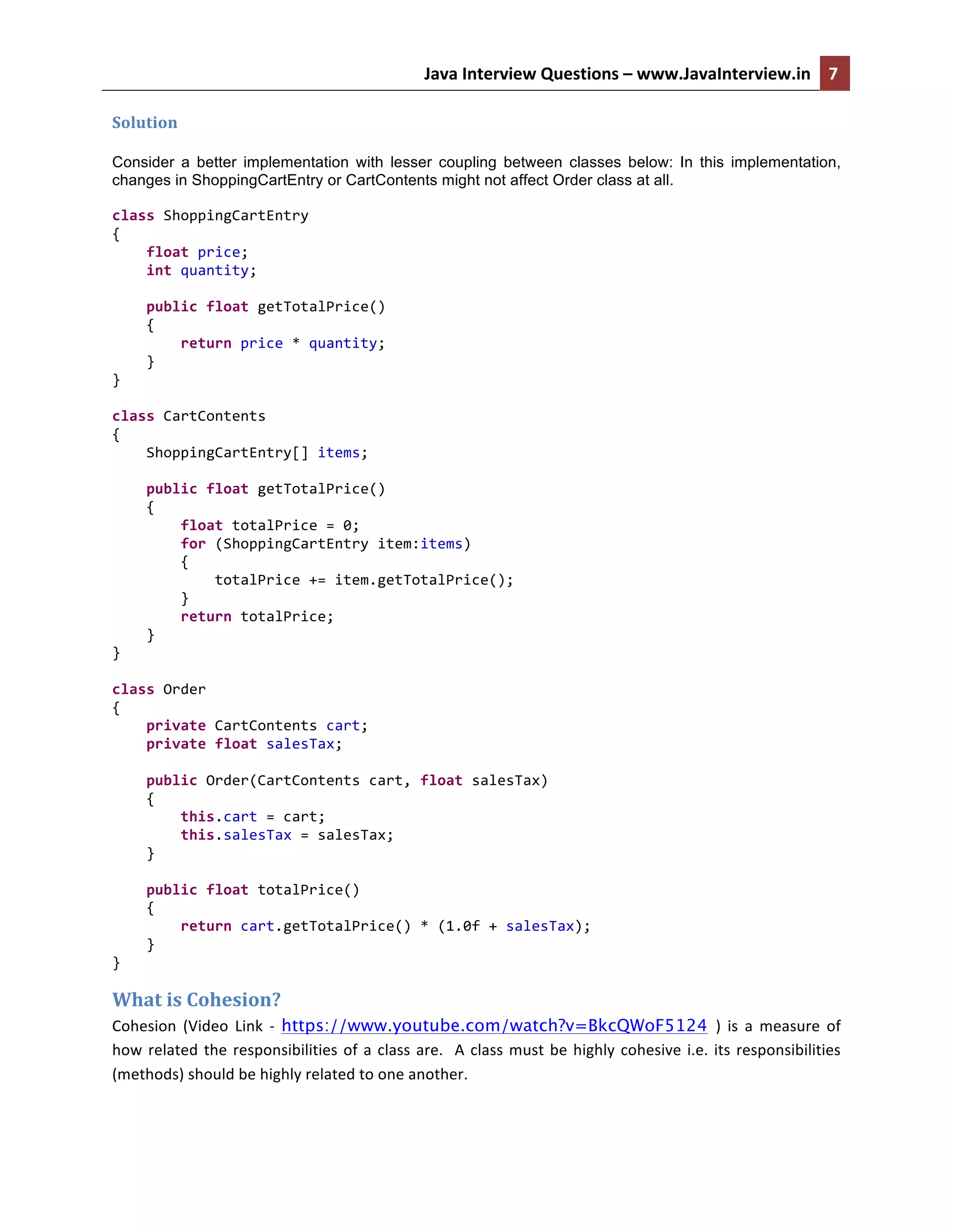 Java	
  Interview	
  Questions	
  –	
  www.JavaInterview.in	
   7	
  
	
  
Solution	
  
Consider a better implementation with lesser coupling between classes below: In this implementation,
changes in ShoppingCartEntry or CartContents might not affect Order class at all.
class	
  ShoppingCartEntry	
  
{	
  
	
  	
  	
  	
  float	
  price;	
  
	
  	
  	
  	
  int	
  quantity;	
  
	
  
	
  	
  	
  	
  public	
  float	
  getTotalPrice()	
  
	
  	
  	
  	
  {	
  
	
  	
  	
  	
  	
  	
  	
  	
  return	
  price	
  *	
  quantity;	
  
	
  	
  	
  	
  }	
  
}	
  
	
  
class	
  CartContents	
  
{	
  
	
  	
  	
  	
  ShoppingCartEntry[]	
  items;	
  
	
  
	
  	
  	
  	
  public	
  float	
  getTotalPrice()	
  
	
  	
  	
  	
  {	
  
	
  	
  	
  	
  	
  	
  	
  	
  float	
  totalPrice	
  =	
  0;	
  
	
  	
  	
  	
  	
  	
  	
  	
  for	
  (ShoppingCartEntry	
  item:items)	
  
	
  	
  	
  	
  	
  	
  	
  	
  {	
  
	
  	
  	
  	
  	
  	
  	
  	
  	
  	
  	
  	
  totalPrice	
  +=	
  item.getTotalPrice();	
  
	
  	
  	
  	
  	
  	
  	
  	
  }	
  
	
  	
  	
  	
  	
  	
  	
  	
  return	
  totalPrice;	
  
	
  	
  	
  	
  }	
  
}	
  
	
  
class	
  Order	
  
{	
  
	
  	
  	
  	
  private	
  CartContents	
  cart;	
  
	
  	
  	
  	
  private	
  float	
  salesTax;	
  
	
  
	
  	
  	
  	
  public	
  Order(CartContents	
  cart,	
  float	
  salesTax)	
  
	
  	
  	
  	
  {	
  
	
  	
  	
  	
  	
  	
  	
  	
  this.cart	
  =	
  cart;	
  
	
  	
  	
  	
  	
  	
  	
  	
  this.salesTax	
  =	
  salesTax;	
  
	
  	
  	
  	
  }	
  
	
  
	
  	
  	
  	
  public	
  float	
  totalPrice()	
  
	
  	
  	
  	
  {	
  
	
  	
  	
  	
  	
  	
  	
  	
  return	
  cart.getTotalPrice()	
  *	
  (1.0f	
  +	
  salesTax);	
  
	
  	
  	
  	
  }	
  
}	
  
What	
  is	
  Cohesion?	
  
Cohesion	
   (Video	
   Link	
   -­‐	
   https://www.youtube.com/watch?v=BkcQWoF5124 )	
   is	
   a	
   measure	
   of	
  
how	
  related	
  the	
  responsibilities	
  of	
  a	
  class	
  are.	
  	
  A	
  class	
  must	
  be	
  highly	
  cohesive	
  i.e.	
  its	
  responsibilities	
  
(methods)	
  should	
  be	
  highly	
  related	
  to	
  one	
  another.	
  
 