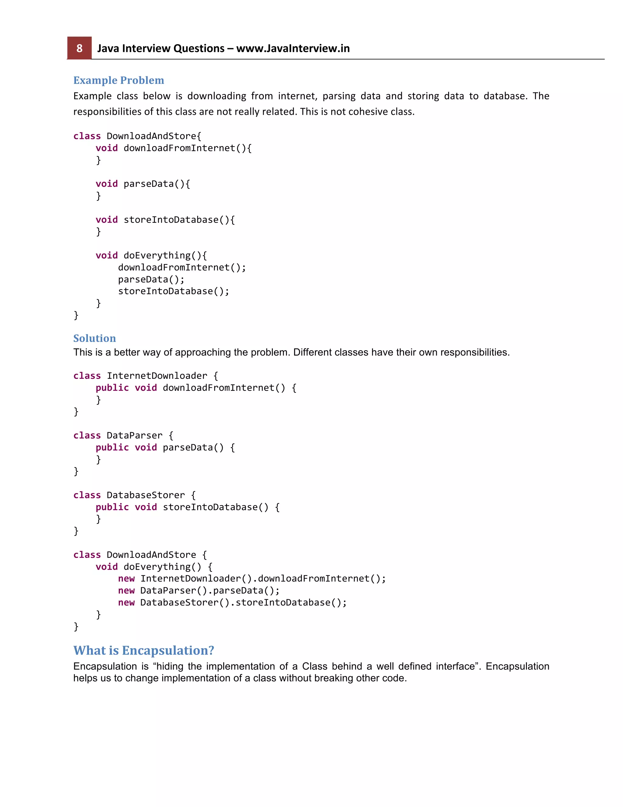 8	
   Java	
  Interview	
  Questions	
  –	
  www.JavaInterview.in	
   	
  
	
  
Example	
  Problem	
  
Example	
   class	
   below	
   is	
   downloading	
   from	
   internet,	
   parsing	
   data	
   and	
   storing	
   data	
   to	
   database.	
   The	
  
responsibilities	
  of	
  this	
  class	
  are	
  not	
  really	
  related.	
  This	
  is	
  not	
  cohesive	
  class.	
  
class	
  DownloadAndStore{	
  
	
  	
  	
  	
  void	
  downloadFromInternet(){	
  
	
  	
  	
  	
  }	
  
	
  	
  	
  	
  	
  
	
  	
  	
  	
  void	
  parseData(){	
  
	
  	
  	
  	
  }	
  
	
  	
  	
  	
  	
  
	
  	
  	
  	
  void	
  storeIntoDatabase(){	
  
	
  	
  	
  	
  }	
  
	
  	
  	
  	
  	
  
	
  	
  	
  	
  void	
  doEverything(){	
  
	
  	
  	
  	
  	
  	
  	
  	
  downloadFromInternet();	
  
	
  	
  	
  	
  	
  	
  	
  	
  parseData();	
  
	
  	
  	
  	
  	
  	
  	
  	
  storeIntoDatabase();	
  
	
  	
  	
  	
  }	
  
}	
  
Solution
This is a better way of approaching the problem. Different classes have their own responsibilities.
class	
  InternetDownloader	
  {	
  
	
  	
  	
  	
  public	
  void	
  downloadFromInternet()	
  {	
  
	
  	
  	
  	
  }	
  
}	
  
	
  
class	
  DataParser	
  {	
  
	
  	
  	
  	
  public	
  void	
  parseData()	
  {	
  
	
  	
  	
  	
  }	
  
}	
  
	
  
class	
  DatabaseStorer	
  {	
  
	
  	
  	
  	
  public	
  void	
  storeIntoDatabase()	
  {	
  
	
  	
  	
  	
  }	
  
}	
  
	
  
class	
  DownloadAndStore	
  {	
  
	
  	
  	
  	
  void	
  doEverything()	
  {	
  
	
  	
  	
  	
  	
  	
  	
  	
  new	
  InternetDownloader().downloadFromInternet();	
  
	
  	
  	
  	
  	
  	
  	
  	
  new	
  DataParser().parseData();	
  
	
  	
  	
  	
  	
  	
  	
  	
  new	
  DatabaseStorer().storeIntoDatabase();	
  
	
  	
  	
  	
  }	
  
}	
  
What	
  is	
  Encapsulation?	
  
Encapsulation is “hiding the implementation of a Class behind a well defined interface”. Encapsulation
helps us to change implementation of a class without breaking other code.
 
