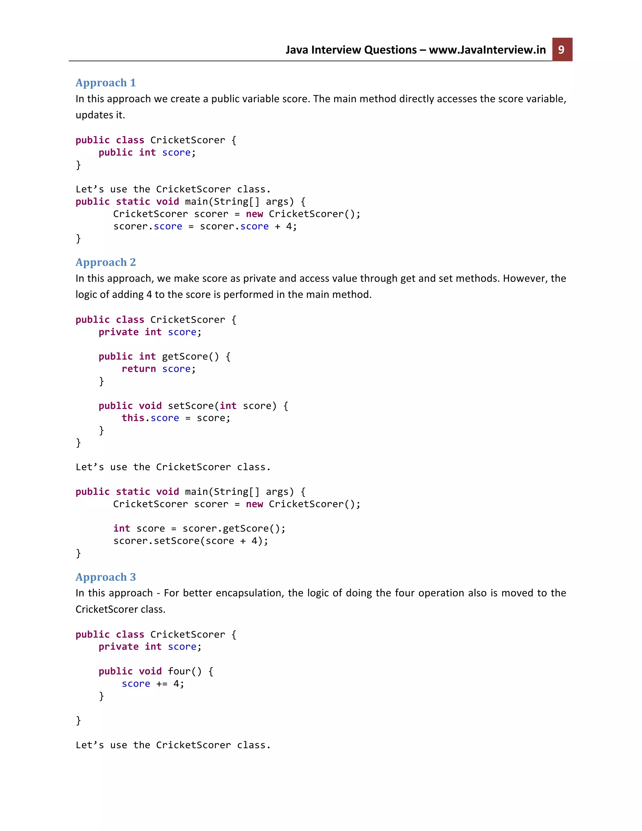 Java	
  Interview	
  Questions	
  –	
  www.JavaInterview.in	
   9	
  
	
  
Approach	
  1	
  
In	
  this	
  approach	
  we	
  create	
  a	
  public	
  variable	
  score.	
  The	
  main	
  method	
  directly	
  accesses	
  the	
  score	
  variable,	
  
updates	
  it.	
  
public	
  class	
  CricketScorer	
  {	
  
	
  	
  	
  	
  public	
  int	
  score;	
  
}	
  
	
  
Let’s	
  use	
  the	
  CricketScorer	
  class.	
  
public	
  static	
  void	
  main(String[]	
  args)	
  {	
  
CricketScorer	
  scorer	
  =	
  new	
  CricketScorer();	
  
scorer.score	
  =	
  scorer.score	
  +	
  4;	
  
}	
  
Approach	
  2	
  
In	
  this	
  approach,	
  we	
  make	
  score	
  as	
  private	
  and	
  access	
  value	
  through	
  get	
  and	
  set	
  methods.	
  However,	
  the	
  
logic	
  of	
  adding	
  4	
  to	
  the	
  score	
  is	
  performed	
  in	
  the	
  main	
  method.	
  
public	
  class	
  CricketScorer	
  {	
  
	
  	
  	
  	
  private	
  int	
  score;	
  
	
  
	
  	
  	
  	
  public	
  int	
  getScore()	
  {	
  
	
  	
  	
  	
  	
  	
  	
  	
  return	
  score;	
  
	
  	
  	
  	
  }	
  
	
  
	
  	
  	
  	
  public	
  void	
  setScore(int	
  score)	
  {	
  
	
  	
  	
  	
  	
  	
  	
  	
  this.score	
  =	
  score;	
  
	
  	
  	
  	
  }	
  
}	
  
	
  
Let’s	
  use	
  the	
  CricketScorer	
  class.	
  
	
  
public	
  static	
  void	
  main(String[]	
  args)	
  {	
  
CricketScorer	
  scorer	
  =	
  new	
  CricketScorer();	
  
	
  
int	
  score	
  =	
  scorer.getScore();	
  
scorer.setScore(score	
  +	
  4);	
  
}	
  
Approach	
  3	
  
In	
  this	
  approach	
  -­‐	
  For	
  better	
  encapsulation,	
  the	
  logic	
  of	
  doing	
  the	
  four	
  operation	
  also	
  is	
  moved	
  to	
  the	
  
CricketScorer	
  class.	
  
public	
  class	
  CricketScorer	
  {	
  
	
  	
  	
  	
  private	
  int	
  score;	
  
	
  	
  	
  	
  	
  
	
  	
  	
  	
  public	
  void	
  four()	
  {	
  
	
  	
  	
  	
  	
  	
  	
  	
  score	
  +=	
  4;	
  
	
  	
  	
  	
  }	
  
	
  
}	
  
	
  
Let’s	
  use	
  the	
  CricketScorer	
  class.	
  
 