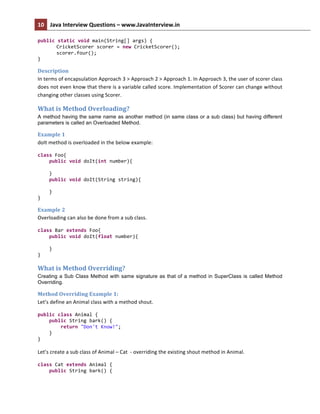 10	
   Java	
  Interview	
  Questions	
  –	
  www.JavaInterview.in	
   	
  
	
  
public	
  static	
  void	
  main(String[]	
  args)	
  {	
  
CricketScorer	
  scorer	
  =	
  new	
  CricketScorer();	
  
scorer.four();	
  
}	
  
Description	
  
In	
  terms	
  of	
  encapsulation	
  Approach	
  3	
  >	
  Approach	
  2	
  >	
  Approach	
  1.	
  In	
  Approach	
  3,	
  the	
  user	
  of	
  scorer	
  class	
  
does	
  not	
  even	
  know	
  that	
  there	
  is	
  a	
  variable	
  called	
  score.	
  Implementation	
  of	
  Scorer	
  can	
  change	
  without	
  
changing	
  other	
  classes	
  using	
  Scorer.	
  
What	
  is	
  Method	
  Overloading?	
  
A method having the same name as another method (in same class or a sub class) but having different
parameters is called an Overloaded Method.
Example	
  1	
  
doIt	
  method	
  is	
  overloaded	
  in	
  the	
  below	
  example:	
  
class	
  Foo{	
  
	
  	
  	
  	
  public	
  void	
  doIt(int	
  number){	
  
	
  	
  	
  	
  	
  	
  	
  	
  	
  
	
  	
  	
  	
  }	
  
	
  	
  	
  	
  public	
  void	
  doIt(String	
  string){	
  
	
  	
  	
  	
  	
  	
  	
  	
  	
  
	
  	
  	
  	
  }	
  
}	
  
Example	
  2	
  
Overloading	
  can	
  also	
  be	
  done	
  from	
  a	
  sub	
  class.	
  
class	
  Bar	
  extends	
  Foo{	
  
	
  	
  	
  	
  public	
  void	
  doIt(float	
  number){	
  
	
  	
  	
  	
  	
  	
  	
  	
  	
  
	
  	
  	
  	
  }	
  
}	
  
What	
  is	
  Method	
  Overriding?	
  
Creating a Sub Class Method with same signature as that of a method in SuperClass is called Method
Overriding.
Method	
  Overriding	
  Example	
  1:	
  
Let’s	
  define	
  an	
  Animal	
  class	
  with	
  a	
  method	
  shout.	
  
public	
  class	
  Animal	
  {	
  
	
  	
  	
  	
  public	
  String	
  bark()	
  {	
  
	
  	
  	
  	
  	
  	
  	
  	
  return	
  "Don't	
  Know!";	
  
	
  	
  	
  	
  }	
  
}	
  
	
  
Let’s	
  create	
  a	
  sub	
  class	
  of	
  Animal	
  –	
  Cat	
  	
  -­‐	
  overriding	
  the	
  existing	
  shout	
  method	
  in	
  Animal.	
  
class	
  Cat	
  extends	
  Animal	
  {	
  
	
  	
  	
  	
  public	
  String	
  bark()	
  {	
  
 