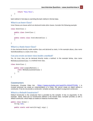 Java	
  Interview	
  Questions	
  –	
  www.JavaInterview.in	
   1
1	
  	
  
	
  	
  	
  	
  	
  	
  	
  	
  return	
  "Meow	
  Meow";	
  
	
  	
  	
  	
  }	
  
}	
  
bark method in Cat class is overriding the bark method in Animal class.
What	
  is	
  an	
  Inner	
  Class?	
  
Inner	
  Classes	
  are	
  classes	
  which	
  are	
  declared	
  inside	
  other	
  classes.	
  Consider	
  the	
  following	
  example:	
  
class	
  OuterClass	
  {	
  
	
  
	
  	
  	
  	
  public	
  class	
  InnerClass	
  {	
  
	
  	
  	
  	
  }	
  
	
  
	
  	
  	
  	
  public	
  static	
  class	
  StaticNestedClass	
  {	
  
	
  	
  	
  	
  }	
  
	
  
}	
  
What	
  is	
  a	
  Static	
  Inner	
  Class?	
  
A	
  class	
  declared	
  directly	
  inside	
  another	
  class	
  and	
  declared	
  as	
  static.	
  In	
  the	
  example	
  above,	
  class	
  name	
  
StaticNestedClass	
  is	
  a	
  static	
  inner	
  class.	
  	
  
Can	
  you	
  create	
  an	
  inner	
  class	
  inside	
  a	
  method?	
  
Yes.	
   An	
   inner	
   class	
   can	
   be	
   declared	
   directly	
   inside	
   a	
   method.	
   In	
   the	
   example	
   below,	
   class	
   name	
  
MethodLocalInnerClass	
  is	
  a	
  method	
  inner	
  class.	
  	
  
class	
  OuterClass	
  {	
  
	
  
	
  	
  	
  	
  public	
  void	
  exampleMethod()	
  {	
  
	
  	
  	
  	
  	
  	
  	
  	
  class	
  MethodLocalInnerClass	
  {	
  
	
  	
  	
  	
  	
  	
  	
  	
  };	
  
	
  	
  	
  	
  }	
  
	
  
}	
  
Constructors	
  
Constructor (Youtube Video link - https://www.youtube.com/watch?v=XrdxGT2s9tc ) is
invoked whenever we create an instance(object) of a Class. We cannot create an object without a
constructor. If we do not provide a constructor, compiler provides a default no-argument constructor.
What	
  is	
  a	
  Default	
  Constructor?	
  
Default Constructor is the constructor that is provided by the compiler. It has no arguments. In the
example below, there are no Constructors defined in the Animal class. Compiler provides us with a
default constructor, which helps us create an instance of animal class.
	
  
public	
  class	
  Animal	
  {	
  
	
  	
  	
  	
  String	
  name;	
  
	
  
	
  	
  	
  	
  public	
  static	
  void	
  main(String[]	
  args)	
  {	
  
 