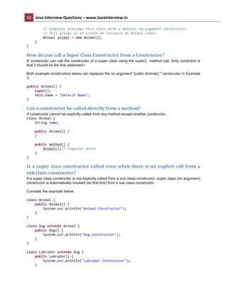 12	
   Java	
  Interview	
  Questions	
  –	
  www.JavaInterview.in	
   	
  
	
  
	
  	
  	
  	
  	
  	
  	
  	
  //	
  Compiler	
  provides	
  this	
  class	
  with	
  a	
  default	
  no-­‐argument	
  constructor.	
  
	
  	
  	
  	
  	
  	
  	
  	
  //	
  This	
  allows	
  us	
  to	
  create	
  an	
  instance	
  of	
  Animal	
  class.	
  
	
  	
  	
  	
  	
  	
  	
  	
  Animal	
  animal	
  =	
  new	
  Animal();	
  
	
  	
  	
  	
  }	
  
}	
  
How	
  do	
  you	
  call	
  a	
  Super	
  Class	
  Constructor	
  from	
  a	
  Constructor?
A constructor can call the constructor of a super class using the super() method call. Only constraint is
that it should be the first statement i
Both example constructors below can replaces the no argument "public Animal() " constructor in Example
3.
public	
  Animal()	
  {	
  
	
  	
  	
  	
  super();	
  
	
  	
  	
  	
  this.name	
  =	
  "Default	
  Name";	
  
}	
  
Can	
  a	
  constructor	
  be	
  called	
  directly	
  from	
  a	
  method?	
  	
  
A constructor cannot be explicitly called from any method except another constructor.
class	
  Animal	
  {	
  
	
  	
  	
  	
  String	
  name;	
  
	
  
	
  	
  	
  	
  public	
  Animal()	
  {	
  
	
  	
  	
  	
  }	
  
	
  
	
  	
  	
  	
  public	
  method()	
  {	
  
	
  	
  	
  	
  	
  	
  	
  	
  Animal();//	
  Compiler	
  error	
  
	
  	
  	
  	
  }	
  
}	
  
Is	
  a	
  super	
  class	
  constructor	
  called	
  even	
  when	
  there	
  is	
  no	
  explicit	
  call	
  from	
  a	
  
sub	
  class	
  constructor?
If a super class constructor is not explicitly called from a sub class constructor, super class (no argument)
constructor is automatically invoked (as first line) from a sub class constructor.
Consider the example below:
class	
  Animal	
  {	
  
	
  	
  	
  	
  public	
  Animal()	
  {	
  
	
  	
  	
  	
  	
  	
  	
  	
  System.out.println("Animal	
  Constructor");	
  
	
  	
  	
  	
  }	
  
}	
  
	
  
class	
  Dog	
  extends	
  Animal	
  {	
  
	
  	
  	
  	
  public	
  Dog()	
  {	
  
	
  	
  	
  	
  	
  	
  	
  	
  System.out.println("Dog	
  Constructor");	
  
	
  	
  	
  	
  }	
  
}	
  
	
  
class	
  Labrador	
  extends	
  Dog	
  {	
  
	
  	
  	
  	
  public	
  Labrador()	
  {	
  
	
  	
  	
  	
  	
  	
  	
  	
  System.out.println("Labrador	
  Constructor");	
  
	
  	
  	
  	
  }	
  
 