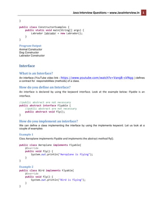 Java	
  Interview	
  Questions	
  –	
  www.JavaInterview.in	
   1
3	
  	
  
}	
  
	
  
public	
  class	
  ConstructorExamples	
  {	
  
	
  	
  	
  	
  public	
  static	
  void	
  main(String[]	
  args)	
  {	
  
	
  	
  	
  	
  	
  	
  	
  	
  Labrador	
  labrador	
  =	
  new	
  Labrador();	
  
	
  	
  	
  	
  }	
  
}	
  
Program	
  Output	
  
Animal Constructor
Dog Constructor
Labrador Constructor
Interface	
  
What	
  is	
  an	
  Interface?	
  
An interface (YouTube video link - https://www.youtube.com/watch?v=VangB-sVNgg ) defines
a contract for responsibilities (methods) of a class.
How	
  do	
  you	
  define	
  an	
  Interface?	
  
An	
   interface	
   is	
   declared	
   by	
   using	
   the	
   keyword	
   interface.	
   Look	
   at	
   the	
   example	
   below:	
   Flyable	
   is	
   an	
  
interface.	
  
//public	
  abstract	
  are	
  not	
  necessary	
  
public	
  abstract	
  interface	
  Flyable	
  {	
  
	
  	
  	
  	
  //public	
  abstract	
  are	
  not	
  necessary	
  
	
  	
  	
  	
  public	
  abstract	
  void	
  fly();	
  
}	
  
How	
  do	
  you	
  implement	
  an	
  interface?
We can define a class implementing the interface by using the implements keyword. Let us look at a
couple of examples:
Example	
  1	
  
Class	
  Aeroplane	
  implements	
  Flyable	
  and	
  implements	
  the	
  abstract	
  method	
  fly().	
  
public	
  class	
  Aeroplane	
  implements	
  Flyable{	
  
	
  	
  	
  	
  @Override	
  
	
  	
  	
  	
  public	
  void	
  fly()	
  {	
  
	
  	
  	
  	
  	
  	
  	
  	
  System.out.println("Aeroplane	
  is	
  flying");	
  
	
  	
  	
  	
  }	
  
}	
  
Example	
  2	
  
public	
  class	
  Bird	
  implements	
  Flyable{	
  
	
  	
  	
  	
  @Override	
  
	
  	
  	
  	
  public	
  void	
  fly()	
  {	
  
	
  	
  	
  	
  	
  	
  	
  	
  System.out.println("Bird	
  is	
  flying");	
  
	
  	
  	
  	
  }	
  
}	
  
 