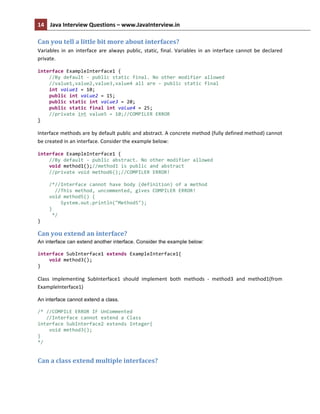 14	
   Java	
  Interview	
  Questions	
  –	
  www.JavaInterview.in	
   	
  
	
  
Can	
  you	
  tell	
  a	
  little	
  bit	
  more	
  about	
  interfaces?	
  
Variables	
   in	
   an	
   interface	
   are	
   always	
   public,	
   static,	
   final.	
   Variables	
   in	
   an	
   interface	
   cannot	
   be	
   declared	
  
private.	
  
interface	
  ExampleInterface1	
  {	
  
	
  	
  	
  	
  //By	
  default	
  -­‐	
  public	
  static	
  final.	
  No	
  other	
  modifier	
  allowed	
  
	
  	
  	
  	
  //value1,value2,value3,value4	
  all	
  are	
  -­‐	
  public	
  static	
  final	
  
	
  	
  	
  	
  int	
  value1	
  =	
  10;	
  
	
  	
  	
  	
  public	
  int	
  value2	
  =	
  15;	
  
	
  	
  	
  	
  public	
  static	
  int	
  value3	
  =	
  20;	
  
	
  	
  	
  	
  public	
  static	
  final	
  int	
  value4	
  =	
  25;	
  
	
  	
  	
  	
  //private	
  int	
  value5	
  =	
  10;//COMPILER	
  ERROR	
  
}	
  
Interface	
  methods	
  are	
  by	
  default	
  public	
  and	
  abstract.	
  A	
  concrete	
  method	
  (fully	
  defined	
  method)	
  cannot	
  
be	
  created	
  in	
  an	
  interface.	
  Consider	
  the	
  example	
  below:	
  
interface	
  ExampleInterface1	
  {	
  
	
  	
  	
  	
  //By	
  default	
  -­‐	
  public	
  abstract.	
  No	
  other	
  modifier	
  allowed	
  
	
  	
  	
  	
  void	
  method1();//method1	
  is	
  public	
  and	
  abstract	
  
	
  	
  	
  	
  //private	
  void	
  method6();//COMPILER	
  ERROR!	
  
	
  	
  	
  	
  	
  
	
  	
  	
  	
  /*//Interface	
  cannot	
  have	
  body	
  (definition)	
  of	
  a	
  method	
  
	
  	
  	
  	
  	
  	
  //This	
  method,	
  uncommented,	
  gives	
  COMPILER	
  ERROR!	
  
	
  	
  	
  	
  void	
  method5()	
  {	
  
	
  	
  	
  	
  	
  	
  	
  	
  System.out.println("Method5");	
  
	
  	
  	
  	
  }	
  
	
  	
  	
  	
  	
  */	
  
}	
  
Can	
  you	
  extend	
  an	
  interface?	
  
An interface can extend another interface. Consider the example below:
	
  
interface	
  SubInterface1	
  extends	
  ExampleInterface1{	
  
	
  	
  	
  	
  void	
  method3();	
  
}	
  
Class	
   implementing	
   SubInterface1	
   should	
   implement	
   both	
   methods	
   -­‐	
   method3	
   and	
   method1(from	
  
ExampleInterface1)	
  
An interface cannot extend a class.
/*	
  //COMPILE	
  ERROR	
  IF	
  UnCommented	
  
	
  	
  	
  //Interface	
  cannot	
  extend	
  a	
  Class	
  
interface	
  SubInterface2	
  extends	
  Integer{	
  
	
  	
  	
  	
  void	
  method3();	
  
}	
  
*/	
  
Can	
  a	
  class	
  extend	
  multiple	
  interfaces?	
  
 