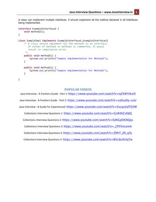 Java	
  Interview	
  Questions	
  –	
  www.JavaInterview.in	
   1
5	
  	
  
A class can implement multiple interfaces. It should implement all the method declared in all Interfaces
being implemented.
	
  
interface	
  ExampleInterface2	
  {	
  
	
  	
  	
  	
  void	
  method2();	
  
}	
  
	
  
class	
  SampleImpl	
  implements	
  ExampleInterface1,ExampleInterface2{	
  
	
  	
  	
  	
  /*	
  A	
  class	
  should	
  implement	
  all	
  the	
  methods	
  in	
  an	
  interface.	
  
	
  	
  	
  	
  	
  	
  	
  If	
  either	
  of	
  method1	
  or	
  method2	
  is	
  commented,	
  it	
  would	
  	
  
	
  	
  	
  	
  	
  	
  	
  result	
  in	
  compilation	
  error.	
  	
  
	
  	
  	
  	
  	
  */	
  
	
  	
  	
  	
  public	
  void	
  method2()	
  {	
  
	
  	
  	
  	
  	
  	
  	
  	
  System.out.println("Sample	
  Implementation	
  for	
  Method2");	
  
	
  	
  	
  	
  }	
  
	
  
	
  	
  	
  	
  public	
  void	
  method1()	
  {	
  
	
  	
  	
  	
  	
  	
  	
  	
  System.out.println("Sample	
  Implementation	
  for	
  Method1");	
  
	
  	
  	
  	
  }	
  
	
  	
  	
  	
  	
  
}	
  
	
  
POPULAR	
  VIDEOS	
  
Java	
  Interview	
  :	
  A	
  Freshers	
  Guide	
  -­‐	
  Part	
  1:	
  https://www.youtube.com/watch?v=njZ48YVkei0	
  
Java	
  Interview	
  :	
  A	
  Freshers	
  Guide	
  -­‐	
  Part	
  2:	
  https://www.youtube.com/watch?v=xyXuo0y-xoU	
  
Java	
  Interview	
  :	
  A	
  Guide	
  for	
  Experienced:	
  https://www.youtube.com/watch?v=0xcgzUdTO5M
Collections	
  Interview	
  Questions	
  1:	
  https://www.youtube.com/watch?v=GnR4hCvEIJQ
Collections	
  Interview	
  Questions	
  2:	
  https://www.youtube.com/watch?v=6dKGpOKAQqs
Collections	
  Interview	
  Questions	
  3:	
  https://www.youtube.com/watch?v=_JTIYhnLemA
Collections	
  Interview	
  Questions	
  4:	
  https://www.youtube.com/watch?v=ZNhT_Z8_q9s
Collections	
  Interview	
  Questions	
  5:	
  https://www.youtube.com/watch?v=W5c8uXi4qTw
	
  
 