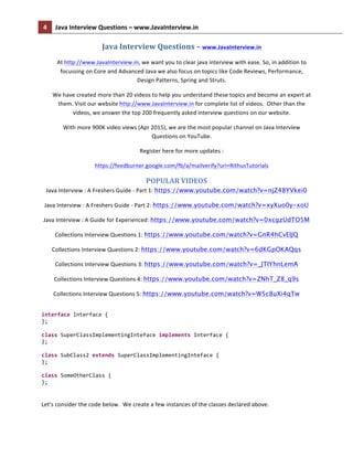 4	
   Java	
  Interview	
  Questions	
  –	
  www.JavaInterview.in	
   	
  
	
  
Java	
  Interview	
  Questions	
  –	
  www.JavaInterview.in	
  
At	
  http://www.JavaInterview.in,	
  we	
  want	
  you	
  to	
  clear	
  java	
  interview	
  with	
  ease.	
  So,	
  in	
  addition	
  to	
  
focussing	
  on	
  Core	
  and	
  Advanced	
  Java	
  we	
  also	
  focus	
  on	
  topics	
  like	
  Code	
  Reviews,	
  Performance,	
  	
  
Design	
  Patterns,	
  Spring	
  and	
  Struts.	
  
We	
  have	
  created	
  more	
  than	
  20	
  videos	
  to	
  help	
  you	
  understand	
  these	
  topics	
  and	
  become	
  an	
  expert	
  at	
  
them.	
  Visit	
  our	
  website	
  http://www.JavaInterview.in	
  for	
  complete	
  list	
  of	
  videos.	
  	
  Other	
  than	
  the	
  
videos,	
  we	
  answer	
  the	
  top	
  200	
  frequently	
  asked	
  interview	
  questions	
  on	
  our	
  website.	
  
With	
  more	
  900K	
  video	
  views	
  (Apr	
  2015),	
  we	
  are	
  the	
  most	
  popular	
  channel	
  on	
  Java	
  Interview	
  
Questions	
  on	
  YouTube.	
  
Register	
  here	
  for	
  more	
  updates	
  :	
  	
  
https://feedburner.google.com/fb/a/mailverify?uri=RithusTutorials	
  
POPULAR	
  VIDEOS	
  
Java	
  Interview	
  :	
  A	
  Freshers	
  Guide	
  -­‐	
  Part	
  1:	
  https://www.youtube.com/watch?v=njZ48YVkei0	
  
Java	
  Interview	
  :	
  A	
  Freshers	
  Guide	
  -­‐	
  Part	
  2:	
  https://www.youtube.com/watch?v=xyXuo0y-xoU	
  
Java	
  Interview	
  :	
  A	
  Guide	
  for	
  Experienced:	
  https://www.youtube.com/watch?v=0xcgzUdTO5M
Collections	
  Interview	
  Questions	
  1:	
  https://www.youtube.com/watch?v=GnR4hCvEIJQ
Collections	
  Interview	
  Questions	
  2:	
  https://www.youtube.com/watch?v=6dKGpOKAQqs
Collections	
  Interview	
  Questions	
  3:	
  https://www.youtube.com/watch?v=_JTIYhnLemA
Collections	
  Interview	
  Questions	
  4:	
  https://www.youtube.com/watch?v=ZNhT_Z8_q9s
Collections	
  Interview	
  Questions	
  5:	
  https://www.youtube.com/watch?v=W5c8uXi4qTw
	
  
interface	
  Interface	
  {	
  
};	
  
	
  
class	
  SuperClassImplementingInteface	
  implements	
  Interface	
  {	
  
};	
  
	
  
class	
  SubClass2	
  extends	
  SuperClassImplementingInteface	
  {	
  
};	
  
	
  
class	
  SomeOtherClass	
  {	
  
};	
  
	
  
Let’s	
  consider	
  the	
  code	
  below.	
  	
  We	
  create	
  a	
  few	
  instances	
  of	
  the	
  classes	
  declared	
  above.	
  
 