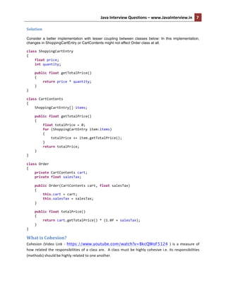 Java	
  Interview	
  Questions	
  –	
  www.JavaInterview.in	
   7	
  
	
  
Solution	
  
Consider a better implementation with lesser coupling between classes below: In this implementation,
changes in ShoppingCartEntry or CartContents might not affect Order class at all.
class	
  ShoppingCartEntry	
  
{	
  
	
  	
  	
  	
  float	
  price;	
  
	
  	
  	
  	
  int	
  quantity;	
  
	
  
	
  	
  	
  	
  public	
  float	
  getTotalPrice()	
  
	
  	
  	
  	
  {	
  
	
  	
  	
  	
  	
  	
  	
  	
  return	
  price	
  *	
  quantity;	
  
	
  	
  	
  	
  }	
  
}	
  
	
  
class	
  CartContents	
  
{	
  
	
  	
  	
  	
  ShoppingCartEntry[]	
  items;	
  
	
  
	
  	
  	
  	
  public	
  float	
  getTotalPrice()	
  
	
  	
  	
  	
  {	
  
	
  	
  	
  	
  	
  	
  	
  	
  float	
  totalPrice	
  =	
  0;	
  
	
  	
  	
  	
  	
  	
  	
  	
  for	
  (ShoppingCartEntry	
  item:items)	
  
	
  	
  	
  	
  	
  	
  	
  	
  {	
  
	
  	
  	
  	
  	
  	
  	
  	
  	
  	
  	
  	
  totalPrice	
  +=	
  item.getTotalPrice();	
  
	
  	
  	
  	
  	
  	
  	
  	
  }	
  
	
  	
  	
  	
  	
  	
  	
  	
  return	
  totalPrice;	
  
	
  	
  	
  	
  }	
  
}	
  
	
  
class	
  Order	
  
{	
  
	
  	
  	
  	
  private	
  CartContents	
  cart;	
  
	
  	
  	
  	
  private	
  float	
  salesTax;	
  
	
  
	
  	
  	
  	
  public	
  Order(CartContents	
  cart,	
  float	
  salesTax)	
  
	
  	
  	
  	
  {	
  
	
  	
  	
  	
  	
  	
  	
  	
  this.cart	
  =	
  cart;	
  
	
  	
  	
  	
  	
  	
  	
  	
  this.salesTax	
  =	
  salesTax;	
  
	
  	
  	
  	
  }	
  
	
  
	
  	
  	
  	
  public	
  float	
  totalPrice()	
  
	
  	
  	
  	
  {	
  
	
  	
  	
  	
  	
  	
  	
  	
  return	
  cart.getTotalPrice()	
  *	
  (1.0f	
  +	
  salesTax);	
  
	
  	
  	
  	
  }	
  
}	
  
What	
  is	
  Cohesion?	
  
Cohesion	
   (Video	
   Link	
   -­‐	
   https://www.youtube.com/watch?v=BkcQWoF5124 )	
   is	
   a	
   measure	
   of	
  
how	
  related	
  the	
  responsibilities	
  of	
  a	
  class	
  are.	
  	
  A	
  class	
  must	
  be	
  highly	
  cohesive	
  i.e.	
  its	
  responsibilities	
  
(methods)	
  should	
  be	
  highly	
  related	
  to	
  one	
  another.	
  
 