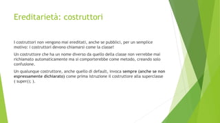 Ereditarietà: costruttori
I costruttori non vengono mai ereditati, anche se pubblici, per un semplice
motivo: i costruttori devono chiamarsi come la classe!
Un costruttore che ha un nome diverso da quello della classe non verrebbe mai
richiamato automaticamente ma si comporterebbe come metodo, creando solo
confusione.
Un qualunque costruttore, anche quello di default, invoca sempre (anche se non
espressamente dichiarato) come prima istruzione il costruttore alla superclasse
( super(); ).
 