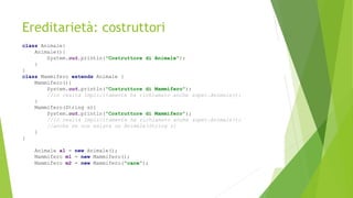 Ereditarietà: costruttori
class Animale{
Animale(){
System.out.println("Costruttore di Animale");
}
}
class Mammifero extends Animale {
Mammifero(){
System.out.println("Costruttore di Mammifero");
//in realtà implicitamente ha richiamato anche super.Animale();
}
Mammifero(String s){
System.out.println("Costruttore di Mammifero");
//in realtà implicitamente ha richiamato anche super.Animale();
//anche se non esiste un Animale(String s)
}
}
Animale a1 = new Animale();
Mammifero m1 = new Mammifero();
Mammifero m2 = new Mammifero("cane");
 