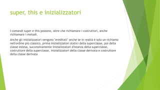 super, this e inizializzatori
I comandi super e this possono, oltre che richiamare i costruttori, anche
richiamare i metodi.
Anche gli inizializzatori vengono "ereditati" anche se in realtà è solo un richiamo
nell'ordine più classico, prima inizializzatori statici della superclasse, poi della
classe estesa, successivamente inizializzatori d'istanza della superclasse,
costruttore della superclasse, inizializzatori della classe derivata e costruttore
della classe derivata
 