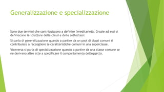 Generalizzazione e specializzazione
Sono due termini che contribuiscono a definire l'ereditarietà. Grazie ad essi si
definiscono le strutture delle classi e delle sottoclassi.
Si parla di generalizzazione quando a partire da un pool di classi comuni si
contribuisce a raccogliere le caratteristiche comuni in una superclasse.
Viceversa si parla di specializzazione quando a partire da una classe comune se
ne derivano altre atte a specificare il comportamento dell'oggetto.
 