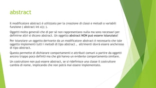 abstract
Il modificatore abstract è utilizzato per la creazione di classi e metodi o variabili
funzione ( abstract int x(); ).
Oggetti molto generali che di per sé non rappresentano nulla ma sono necessari per
definirne altri si dicono abstract. Un oggetto abstract NON può essere istanziato!
Per istanziare un oggetto derivante da un modificatore abstract è necessario che tale
oggetto implementi tutti i metodi di tipo abstract , altrimenti dovrà essere anche'esso
di tipo abstract.
Questo permette di dichiarare comportamenti e attributi comuni a partire da oggetti
ancora troppo poco definiti ma che già hanno un evidente comportamento similare.
Un costruttore non può essere abstract, se si ridefinisce una classe il costruttore
cambia di nome, implicando che non potrà mai essere implementato.
 