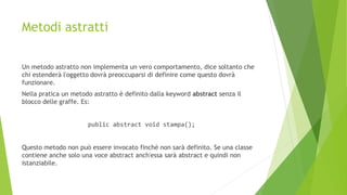 Metodi astratti
Un metodo astratto non implementa un vero comportamento, dice soltanto che
chi estenderà l'oggetto dovrà preoccuparsi di definire come questo dovrà
funzionare.
Nella pratica un metodo astratto è definito dalla keyword abstract senza il
blocco delle graffe. Es:
public abstract void stampa();
Questo metodo non può essere invocato finchè non sarà definito. Se una classe
contiene anche solo una voce abstract anch'essa sarà abstract e quindi non
istanziabile.
 