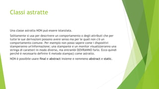Classi astratte
Una classe astratta NON può essere istanziata.
Solitamente si usa per descrivere un comportamento o degli attributi che per
tutte le sue derivazioni possono avere senso ma per le quali non c'è un
comportamento comune. Per esempio non posso sapere come i dispositivi
stamperanno un'informazione; una stampante e un monitor visualizzeranno una
stringa di caratteri in modo diverso, ma entrambi DOVRANNO farlo. Ecco quindi
perché è necessario definire il metodo stampa() come astratto.
NON è possibile usare final e abstract insieme e nemmeno abstract e static.
 