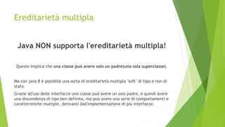 Ereditarietà multipla
Java NON supporta l'ereditarietà multipla!
Questo implica che una classe può avere solo un padre(una sola superclasse).
Ma con java 8 è possibile una sorta di ereditarietà multipla "soft" di tipo e non di
stato.
Grazie all'uso delle interfacce una classe può avere un solo padre, e quindi avere
una discendenza di tipo ben definita, ma può avere una serie di comportamenti e
caratteristiche multiple, derivanti dall'implementazione di più interfacce.
 