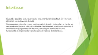 Interfacce
In Java8 è possibile anche avere delle implementazioni di default per i metodi,
dichiarati con la keyword default.
Si possono avere interfacce con tanti metodi di default. Un'interfaccia che ha un
unico metodo astratto sono dette interfacce funzionali, questo unico metodo è
chiamato SAM (Single Abstract Method); servono per dichiarare un'unica
funzionalità da implementare (molto comode nell'uso delle lambda).
 