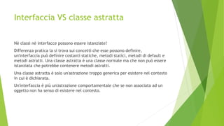 Interfaccia VS classe astratta
Né classi né interfacce possono essere istanziate!
Differenza pratica la si trova sui concetti che esse possono definire,
un'interfaccia può definire costanti statiche, metodi statici, metodi di default e
metodi astratti. Una classe astratta è una classe normale ma che non può essere
istanziata che potrebbe contenere metodi astratti.
Una classe astratta è solo un'astrazione troppo generica per esistere nel contesto
in cui è dichiarata.
Un'interfaccia è più un'astrazione comportamentale che se non associata ad un
oggetto non ha senso di esistere nel contesto.
 