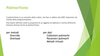 Polimorfismo
Il polimorfismo è un concetto della realtà, che ben si addice alla OOP, importato nel
mondo della programmazione.
Può essere definito come la proprietà di un oggetto di adattarsi a forme differenti.
Esistono diverse forme di polimorfismo:
per metodi
Override
Overload
per dati
Collezioni polimorfe
Parametri polimorfi
Metodi virtuali
 