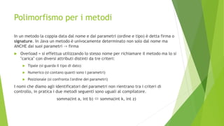 Polimorfismo per i metodi
In un metodo la coppia data dal nome e dai parametri (ordine e tipo) è detta firma o
signature. In Java un metodo è univocamente determinato non solo dal nome ma
ANCHE dai suoi parametri -> firma
 Overload = si effettua utilizzando lo stesso nome per richiamare il metodo ma lo si
"carica" con diversi attributi distinti da tre criteri:
 Tipale (si guarda il tipo di dato)
 Numerico (si contano quanti sono i parametri)
 Posizionale (si confronta l'ordine dei parametri)
I nomi che diamo agli identificatori dei parametri non rientrano tra i criteri di
controllo, in pratica i due metodi seguenti sono uguali al compilatore.
somma(int a, int b)  somma(int k, int z)
 