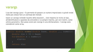 varargs
L'uso dei varargs (java > 5) permette di passare un numero imprecisato e quindi rende
molto più veloce fare un overload dei metodi.
Usare un varargs richiede l'ausilio della keyword … (non importa se vicino al tipo,
all'identificatore o spaziato da entrambi) e va sempre inserito, per ovvi motivi, come
ultimo parametro. Non posso avere più varargs in una dichiarazione. I varargs sono
considerati come array.
public double somma(double base, double ... numeri){
double ris = 0D + base;
for(double n : numeri){
ris+=n;
}
return ris;
}
 